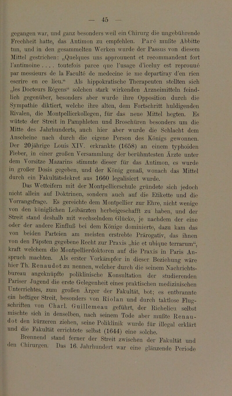 gegangen war, und ganz besonders weil ein Clururg die ungebülirende Frechheit liatte, das Antimon zu empfehlen. Par6 mußte Abbitte tim, imd in den gesammelten Werken wurde der Passus von diesem 31ittel gestiüchen: „Quelques uns approiment et recommandent fort rantimoine .... tontefois parce que l’nsage d’iceluy est reprouue par messiem-s de la Pacultö de medecine ie me departiray d’en rien escrire en ce lien.“ Als hippokratische Theraj^euten stellten sich „les Docteurs Kogens“ solchen stark wirkenden Arzneimitteln feind- lich gegenüber, besonders aber wimde ihre Opposition durch die Sympathie dilvtiert, welche ihre alten, dem Fortschritt huldigenden Rivalen, die AlontpeUierkoUegen, für das neue Mittel hegten. Es wütete der Sti-eit in Pamphleten und Broschüren besonders um die Alitte des Jahrhunderts, auch hier aber wurde die Schlacht dem Anscheine nach durch die eigene Person des Königs gewonnen. Der 20jährige Louis XIY. erkrankte (1658) an einem typhoiden Fieber, in einer großen Yersammlung der berühmtesten Ärzte imter dem Yorsitze Mazarins stimmte dieser für- das Antimon, es wurde in großer Dosis gegeben, und der König genaß, wonach das Mittel durch ein Falcultätsdekret aus 1660 legalisiert wurde. Das Wetteifern mit der Alontpellierschule gründete sich jedoch nicht allein airf Dokti’iuen, sondern auch auf die Etikette und die Yorrangsfrage. Es gereichte dem Montpellier zur Ehre, nicht wenige von den königlichen Leibärzten herbeigeschafft zu haben, und der Streit stand deshalb mit wechselndem Glücke, je nachdem der eine oder der andere Einfluß bei dem Könige dominierte, dazu kam das von beiden Parteien am meisten erstrebte Prärogativ, das ihnen von den Päpsten gegebene Recht zur Praxis „hic et ubique terrarum“, kraft welchem die Monti^ellierdoktoren auf die Praxis in Paris An- spruch machten. Als erster A^orkäinpfer in dieser Beziehung wäre hier Th. Renaudot zu nennen, welcher durch die seinem Kachrichts- bureau angeknüpfte poUkünische Konsultation der studierenden Pariser Jugend die erste Gelegenheit eines praktischen medizinischen Unterrichtes, zum großen Ärger der Fakultät, bot; es entbrannte ein heftiger Streit, besonders von Riolan und durch taktlose Fliig- schiuften von Charl. Guillemeau geführt, der Richelieu selbst mischte sich in denselben, nach seinem Tode aber mußte Renau- dot den kürzeren ziehen, seine Poliklinik wurde für illegal erklärt und die Fakultät eniclitete selbst (1644) eine solche. Brennend stand ferner der Sti-eit zwischen der Fakultät und en (diiiUlgen. Das 16. rJahrluindert war eine glänzende Periode