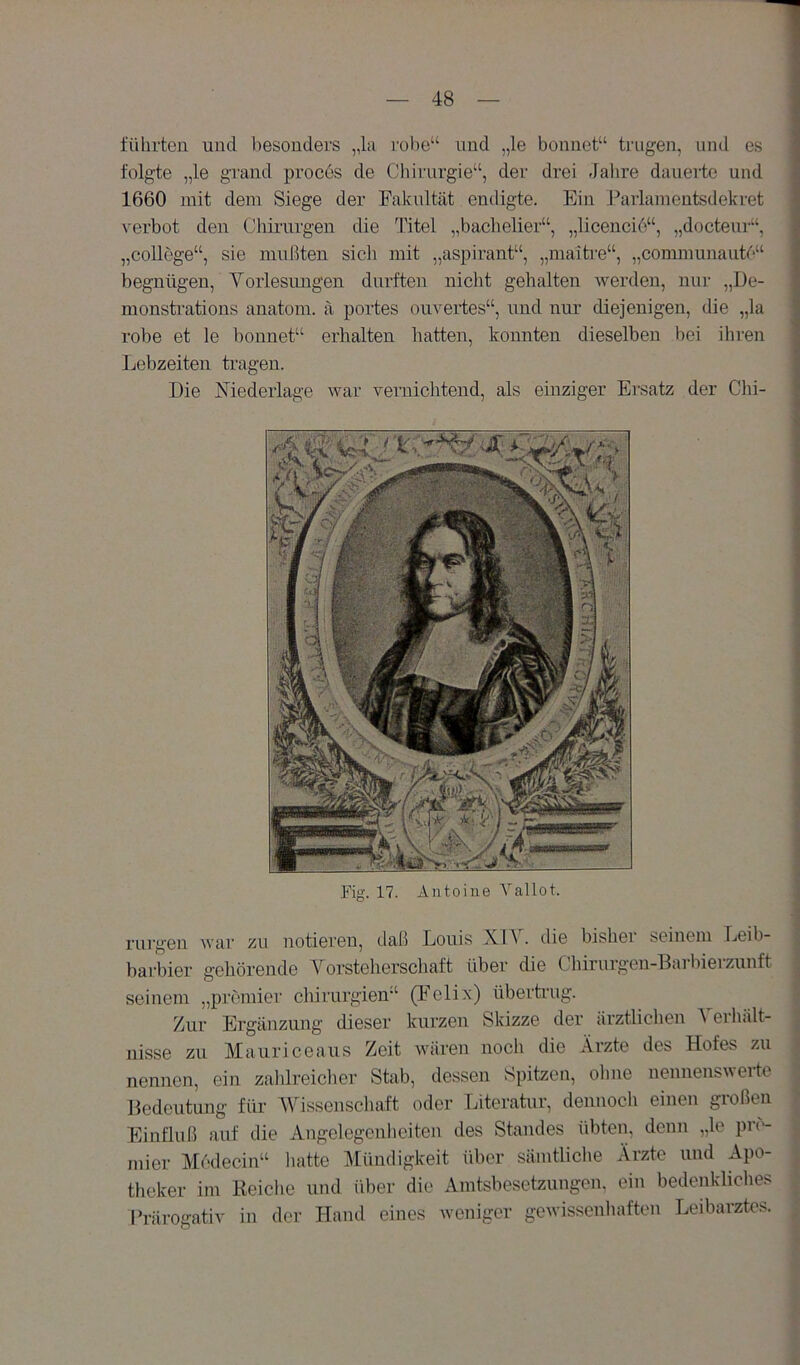 führten und besonders „la rohe“ und „le bonnet“ trugen, und es folgte „le grand proces de Chirurgie“, der drei Jahre dauerte und 1660 mit dem Siege der Fakultät endigte. Ein Pailamentsdekret verbot den Chirargen die Titel „bachelier“, „licencio“, „docteiu-“, „College“, sie mußten sich mit „aspirant“, „maitre“, „communaute“ begnügen, Yorlesimgen durften nicht gehalten werden, nur „De- monstrations anatom. ä portes ouveides“, und nur diejenigen, die „la robe et le bonnet“ erhalten hatten, konnten dieselben bei ihren Lebzeiten tragen. Die Niederlage war vernichtend, als einziger Ei'satz der Chi- Fig. 17. Antoine Yallot. rurgen war zu notieren, daß Louis Xl^ . die bishei seinem Leib- harbier gehörende Yorsteherschaft über die Chirurgeu-Barbierzunft seinem „premier Chirurgien“ (Felix) übertrug. Zur Ergänzung dieser kurzen Skizze der ärztlichen ^ eihält- nisse zu Mauriceaus Zeit wären noch die Arzte des Hofes zu nennen, ein zahlreicher Stab, dessen Spitzen, ohne nennensw eite Bedeutung für YLssenschaft oder Literatur, dennoch einen großen Einfluß auf die Angelegenheiten des Standes übten, denn „le pn- mier Medecin“ hatte Mündigkeit über sämtliche Ärzte und Apo- theker im Reiche und über die Amtsbesetzungen, ein bedenkliches ITärogativ in der Hand eines weniger gewissenhaften Leibarztes.
