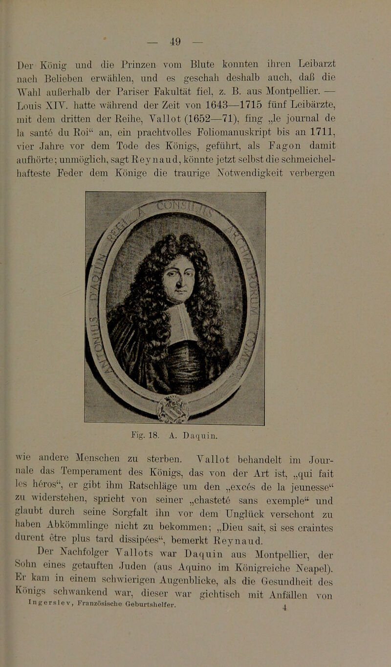 Der König und die J^rinzen vom Blute konnten ihren Leibarzt nach Belieben erwählen, und es geschah deshalb auch, daß die AValü außerhalb der Pariser Fakultät fiel, z. B. aus Montpellier. — Louis XIY. hatte wälirend der Zeit von 1643—1715 fünf Leibärzte, mit dem dritten der Keihe, Yallot (1652—71), fing „le journal de la Santo du Boi“ an, ein prachtvolles Foliomanuskript bis an 1711, vier Jahre vor dem Tode des Königs, geführt, als Fagon damit auf hörte; unmöglich, sagt Key naud, könnte jetzt selbst die schmeichel- hafteste Feder dem Könige die traiulge Notwendigkeit verbergen Fig. 18. A. Daquin. wie andere Menschen zu sterben. Yallot behandelt im Jour- nale das Temperament des Königs, das von der Art ist, „qui fait los höros“, er gibt ihm Eatschläge um den „exccs de la jeunesse“ zu widerstehen, spricht von seiner „chastete sans exemple“ und glaubt durch seine Sorgfalt ihn vor dem Unglück verschont zu haben Abkömmlinge nicht zu bekommen; „Dien sait, si ses craintes durent etre plus tard dissipees“, bemerkt Keynaud. Der Nachfolger Yallots war Da(|uin aus Montpellier, der Sühn eines getauften Juden (aus Aquino im Königreiche Neapel). Kr kam in einem schwierigen Augenblicke, als die Uesundheit des Königs schwankend war, dieser war gichtisch mit Anfällen von Inger.slev, Franzö.sische Geburtshelfer.