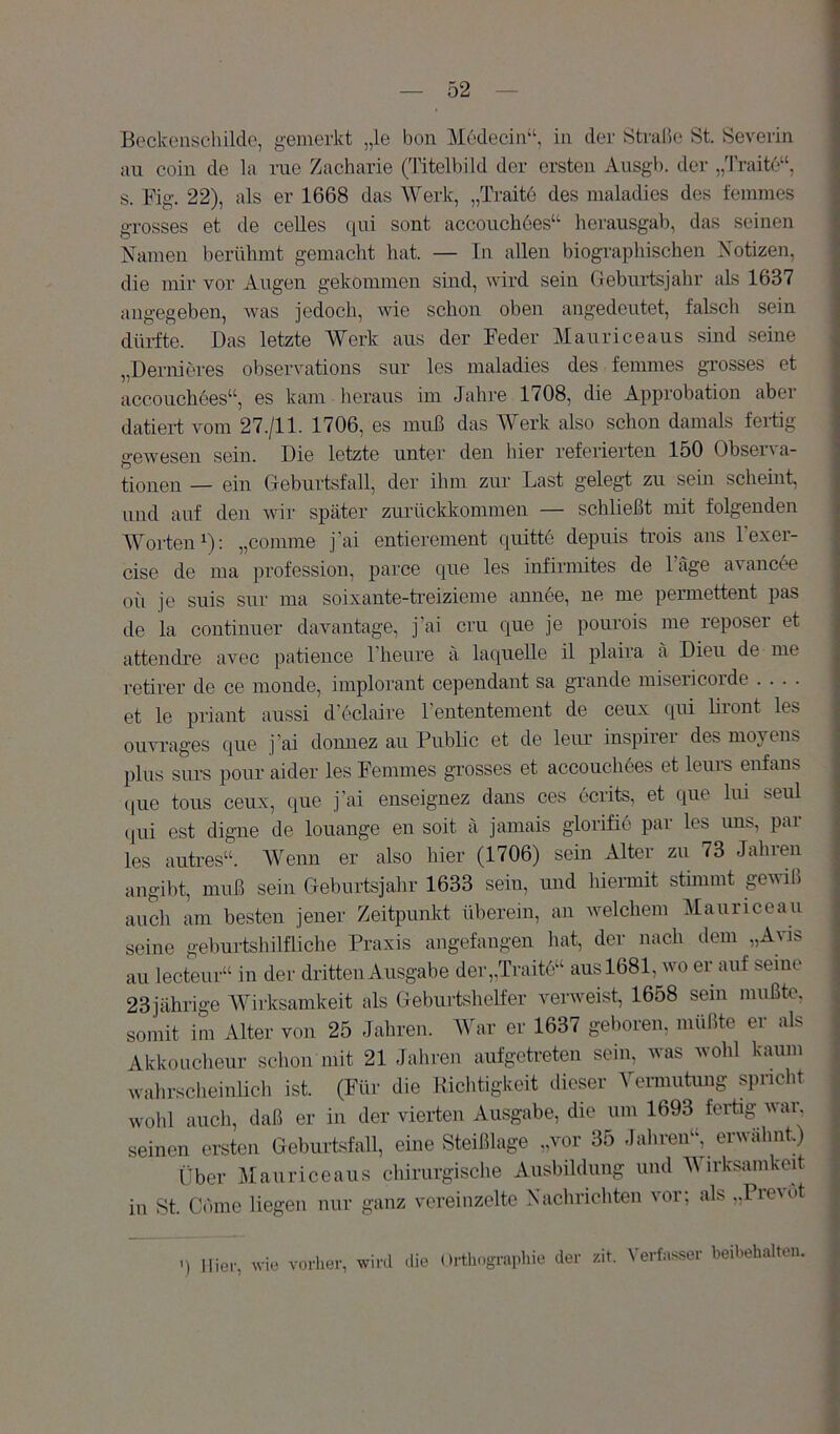 Beckenschildc, gemerkt „le bon Medecin“, in der Strabe St. Severin au coin de la nie Zacharie (Titelbild der ersten Ausgb. der „Traite“, s. Fig. 22), als er 1668 das Werk, „Traite des maladies des feinmes grosses et de celles qui sont accouchdes“ herausgab, das seinen Namen berühmt gemacht hat. — In allen biographischen Notizen, die mir vor Augen gekommen sind, wird sein Geburtsjahr als 1637 angegeben, Avas jedoch, wie schon oben angedeutet, falsch sein diliTte. Das letzte Werk aus der Feder Maurice aus smd seine „Dernieres observations sur les maladies des femmes grosses et accouchöes“, es kam heraus im Jahre 1708, die Approbation aber datiert vom 27./11. 1706, es muß das Werk also schon damals fertig geAvesen sein. Die letzte unter den hier referierten 150 Observa- tionen — ein Geburtsfall, der ihm zur Last gelegt zu sein scheint, und auf den Avir später zurückkommen — schließt mit folgenden Worten^): „comme j’ai entierement quitte depuis trois ans l'exer- cise de ma profession, parce que les infirmites de Tage avancee oü je suis sur ma soixante-treizieme annee, ne me permettent pas de la continuer davantage, j'ai cru que je pourois me reposer et attencLre avec patience l’heure ä laqueUe il plaira ä Dien de me retirer de ce monde, Implorant cependant sa grande misericorde .... et le priant aussi d’oclaire rententement de ceux qui liront les ouvi'ages que j ai donnez au Public et de leur inspirer des movens plus surs pour aider les Femmes grosses et accouchees et leuis enfans (jue tous ceux, que j'ai enseignez dans ces ecrits, et que lui seul (|ui est digne de louange en soit ä jamais glorifie par les uns, par les autresrt Wenn er also hier (1706) sein Alter zu 73 Jahren angibt, muß sein Geburtsjahr 1633 sein, und hiermit stimmt gCAviß auch am besten jener Zeitpunkt überein, an Avelchem Mauriceau seine geburtshilfliche Praxis angefangen liat, der nach dem „Avis au lecteur“ in der dritten Ausgabe der,,Traite“ aus 1681, avo er auf seine 23jährige Wirksamkeit als Geburtshelfer Amrweist, 1658 sein mußte, somit im Alter von 25 Jahren. M^ar er 1637 geboren, müßte er als Akkoucheur schon mit 21 Jahren aufgetreten sein, Avas wohl kaum wahrscheinlich ist. (Für die Richtigkeit dieser Vermutmig spricht wohl auch, daß er in der vierten Ausgabe, die um 1693 fertig wai\ seinen ersten Geburtsfall, eme Steißlage „vor 35 Jahren“, erwähnt.) Über Jlauriceaus chirurgische Ausbildung und Wirksamkeit in St. Come liegen nur ganz vereinzelte Nachrichten vor; als „Prevot ') lliei-, wie vorher, wird die Orthographie der zit. Verfasser beihehaltcu.