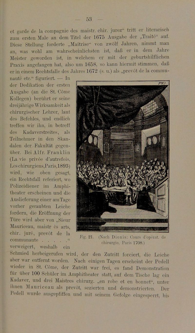 et giircle de la compagnie des maistr. chir. ]Lirez‘‘ tritt er literarisch zum ersten j\[ale an dem Titel der 1675 Ausgabe der ,.Traite“ auf. Diese Stellung forderte „Maitrise‘‘ von zwölf Jahren, nimmt man au, was wohl am wahrscheinlichsten ist, daß er in dem Jahre j\[eister geworden ist, in Avelchem er mit der geburtshilflichen Praxis angefangen hat, also um 1658, so kann hiermit stimmen, daß er in einem Eechtsfalle des Jahres 1672 (s. u.) als „prevöt de la commn- naute etc.“ figuriert. — In der Dedikation der ersten Ausgabe (an die St. Come Kollegen) berührt er seme drei] ährige Wirksamkeit als chirurgischer Lehrer, laut des Befehles, und endlich treffen rvir ihn, in betreff des Kadaverstreites, als Teilnehmer in den Skan- dalen der Fakultät gegen- über. Bei Alfr. Franklin (La vie privee d’autrefois, Les chirurgiens,Paris,1893) wird, Avie oben gesagt. ein Rechtsfall referiert, avo Polizeidiener im Amphi- theater erscheinen und die Auslieferung einer am Tage vorher geraubten Leiche fordern, die Eröffnung der Türe Avird aber von „Sieur Mauriceau, maistr es arts, chir. jure, prevöt de la commuuaute “ vei-Aveigert, Aveshalh ein Schmied herbeigerufen aauixI, der den Zutritt forciert, die Leiche aber Avar entfernt worden. Nach einigen Tagen erscheint der Pedell A\ieder in St. Come, der Zutritt Avar frei, es fand Demonstration für über 100 Schüler im Amphitheater statt, auf dem Tische lag ein KadaAei, und drei Maistres Chirurg, „en rol)e et eu bounet“, unter ihnen 5Iauriceaii als preA^ot, sezierten und demonstrierten. Der l’(,'dell wurde ausgepfiffeu und mit seinem Gefolge cingesperrt, bis Fig. 21. (Nach Dionis: Cours cVopcrat. de cliirargie, Paris 1708.)