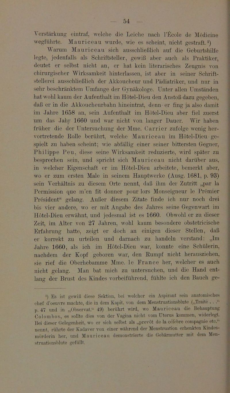 Verstärkung^ eiutraf, welche die Tx'iclie nach TJ^lcole de ^ledicine weg'fttlirte. Mauricean Avurde, Avie es scheint, niclit gestraft.') AVarum Mauricean sich ausschließlicli auf die Gebinishilfe legte, jedenfalls als Schriftsteller, gewiß aber auch als Praktiker, deutet er selbst nicht an, er hat kein literarisches Zeugnis a'oii chirurgischer AVirksamkeit hinterlassen, ist aber in seiner Schrift- stellerei ausschließlich der Akkoucheur und Pädiatriker, und nur in sehr beschränktem Umfange der Gynäkologe. Unter allen Umständen hat Avohl kaum der Aufenthalt im Hotel-Dieu den Anstoß dazu gegeben, daß er in die Ald^oucheurbahn hineintrat, denn- er fing ja also damit im Jahre 1658 an, sein Aufenthalt im Hotel-Dieu aber fiel zuerst imi das Jahr 1660 und AA^ar nicht von langer Dauer. AVir haben früher die der Untersuchung der Mme. Carrier zufolge wenig her- vorti'etende RoUe berührt, Avelche Mauricean im Hotel-Dieu ge- spielt zu haben scheint; Avie abfällig einer seiner bittersten Gegnei', Philippe Peu, diese seine AVirksamkeit reduzierte, AA-ird später zu besprechen sein, und spricht sich Mauricean nicht darüber aus, in welcher Eigenschaft er im Hotel-Dieu arbeitete, bemerkt aber, Avo er zum ersten Male in seinem Hauptwerke (Ausg. 1681, p. 93) sein Verhältnis zu diesem Orte nennt, daß ilim dei' Zutritt „par la Permission que m’en fit donner pour lors Monseigneur le Premier President“ gelang. Außer diesem Zitate finde ich nur noch drei bis vier andere, avo er mit Angabe des Jahres seine GegenAvart im Hotel-Dieu erwähnt, und jedesmal ist es 1660. Obwohl er zu dieser Zeit, im Alter von 27 Jahren, wohl kaum besondere obstetiicische Erfahrung hatte, zeigt er doch an einigen dieser Stellen, daß er korrekt zu urteilen und darnach zu handeln verstand: „Tm Jahre 1660, als ich im Hotel-Dieu AAm-, konnte eine Scliülerin. nachdem der Kopf geboren war, den Rumpf nicht herausziehen, sie rief die Oberhebamme Mme. le France her, Avelclier es auch nicht gelang. Alan bat mich zu uutersuchen, und die Hand ent- lang der Brust des Kindes vorbeiführond, fülilte ich den Bauch ge- q Es ist gewiß diese Sektion, bei Aveleher ein Aspirant sein anatomisches chef d’oeuvre machte, die in dem Kapit. \'on dem Menstrnationsblute („Traitc . . p. 47 und in „Observat.“ 49) berührt wird, wo Mauricean die Eehanptung Coloml)OS, es sollte dies a'oii der Vagina niclit \'om Uterus kommen, widerlegt llei dieser Gelegenheit, avo er sich selbst als „prevot de la ccli-bre Compagnie etc.“ nennt, rührte der Kadaver von einer Avälirend dei- Alenstruation erhenkten Kindes- mörderin her, und Mauiuceau demonstrierte die Gebärmutter mit dem Men- struationsblute gefüllt.