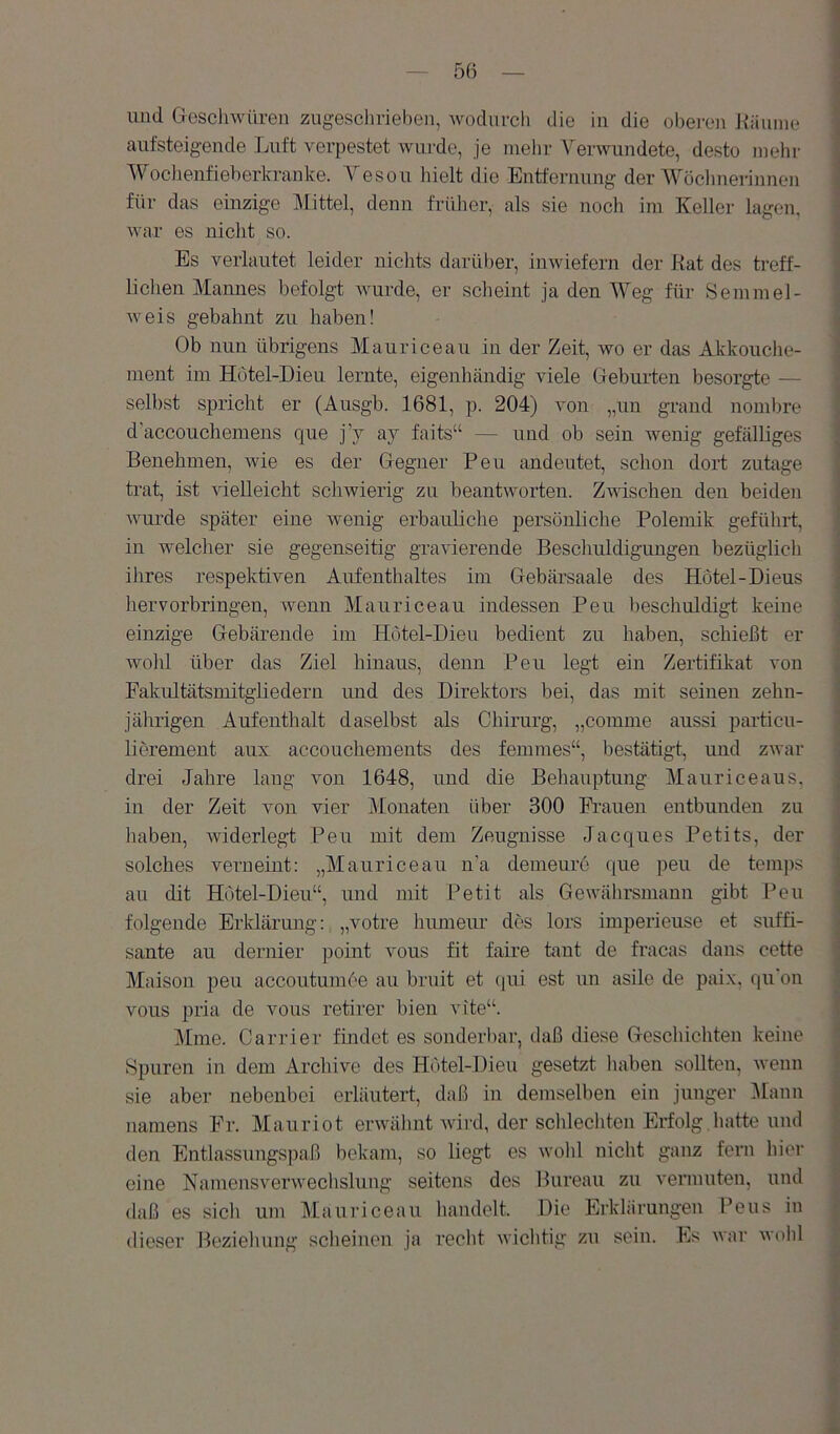 — 5() — und Gescliwüren zugesclirieben, wodurch die in die obei-en Käuiiie aufsteig-ende Luft verpestet wurde, je mehr Verwundete, desto mehr Woclienfieberkranke. A^esou hielt die Entfernung der AVöclmerinnen für das einzige Alittel, denn früher, als sie noch im Keller lagen, war es niclit so. Es verlautet leider nichts darül)er, inwiefern der Kat des treff- lichen Mannes befolgt Avurde, er scheint ja den AVeg für Semmel- Aveis gebahnt zu haben! Ob nun übrigens Mauriceau in der Zeit, wo er das Akkouche- nient im Hotel-Dieu lernte, eigenhändig viele Geburten besorgte — selbst spricht er (Ausgb. 1681, p. 204) von „un grand nombre d’accouchemens que j’y ay faits“ — und ob sein wenig gefälliges Benehmen, Avie es der Gegner Peu andeutet, schon dort zutage trat, ist Adelleicht scliAvierig zu beantworten. ZAvischen den beiden Avurde später eine wenig erbauliche persönliche Polemik gefülirt, in welcher sie gegenseitig graAÜerende Bescliuldigungen bezüglich ihres respektiven Aufenthaltes im Gebärsaale des Hotel-Dieus hervorbringen, wenn Mauriceau indessen Peu beschuldigt keine einzige Gebärende im Hotel-Dieu bedient zu haben, schießt er wohl über das Ziel hinaus, denn Peu legt ein Zertifil^at von Fakiütätsmitgliedern und des Direktors bei, das mit seinen zehn- jährigen Aufenthalt daselbst als Chirurg, „comme aussi particu- lierement aux accouchements des femmes“, bestätigt, und zwar drei Jahre lang von 1648, und die Behauptung Mauriceaus, in der Zeit von vier Monaten über 300 Frauen entbunden zu haben, widerlegt Peu mit dem Zeugnisse Jacques Petits, der solches verneint: „Mauriceau n’a demeure que peu de temps au dit Hotel-Dieu“, und mit Petit als Gewälirsmann gibt Peu folgende Erklärung: „votre humeui' des lors imperieuse et süffi- sante au dernier point vous fit faire taut de fracas dans cette Maison peu accoutumee au bruit et qui est un asile de pai.x, qu'on vous pria de vons retirer bien vite“. Mine. Carrier findet es sonderbar, daß diese Geschichten keine Spuren in dem Archive des Hotel-Dieu gesetzt liaben sollten, Avenn sie aber nebenbei erläutert, daß in demselben ein junger Alanii namens Fr. Mauriot envälmt Avird, der sclilechten Erfolg,hatte und den Entlassungspaß bekam, so liegt es Avold nicht ganz fern hier eine NamensverAvechslung seitens des Bureau zu vermuten, und daß es sich um Mauriceau handelt. Die Erklärungen Feus in dieser Bezieluing scheinen ja recht AA’iclitig zn sein. Es Avar avoIiI