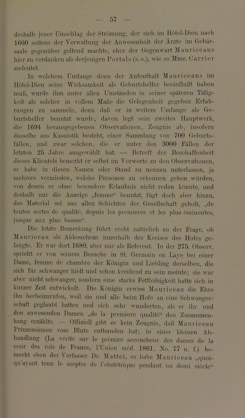deslialb jener IJinselilag' der Ströniimg, der sicli im Hutel-Dieii nacli 1650 seitens der Yerwaltnng der Anwesenheit der Ärzte im Gebär- saale gegenüber geltend machte, eher der Gegenwart Maurice ans hier zu verdanken als derjenigen Portals (s. o.), wie es Mine. Carrier an deutet. In welchem Umfange denn der Aufenthalt Mauriceaus im Hotel-Dieu seine Wirksamkeit als Geburtshelfer beeinflußt haben muß, wurde ihm unter allen Umständen in seiner späteren Tätig- keit als solcher in vollem Maße die Gelegenheit gegeben Erfah- rungen zu sammeln, denn daß er in weitem Umfange als Ge- burtshelfer benutzt Avurde, davon legt sein zweites Hauptwerk, die 1694 herausgegebenen Observationen, Zeugnis ab, insofern dasselbe aus' Kasuistik besteht, einer Sammlung von 700 Geburts- fälleu, luid zAvar solchen, die er unter den 3000 FäUeu der letzten 25 Jahre ausgeAvählt hat. — Betreff der Beschaffenheit dieses lüientels bemerkt er selbst im Yorworte zu den ObserAmtioueu, er habe in diesen Kamen oder Stand zu nennen unterlassen, ja mehrere vermieden, Avelche Personen zu erkennen geben Avürden, von denen er ohne besondere Erlaubnis nicht reden könnte, und deshalb nur die Anzeige „femme“ benutzt, fügt doch aber hinzu, das Material sei ans allen Schichten der Gesellschaft geholt, „de toutes sortes de cpiahte, depuis les premieres et les plus eminentes, jnsfpie anx plus basses“. Die letzte Bemerkung führt recht iiatihiich zu der Frage, ob Mauriceau als Akkoucheur innerhalb des Kreises des Hofes ge- langte. Er Avar dort 1680, abei' nur als Referent. In der 275. Observ. spricht er von seinem Besuche in St. Germain eu Laje bei einer Dame, femme de chambre der Königin und Liebhng derselben, die sich für scliAvanger hielt und schon kreißend zu sein meinte; sie Avar aber nicht schwanger, sondern eine starke Fettleibigkeit hatte sich in kurzer Zeit entAvickelt. Die Königin erwies Mauriceau die Ehre ihn hei beizurnfen, AA^eil sie und alle beim Hofe an eine SchAvanger- schaft geglaubt hatten und sich sehr Avundeilen, als er ihr nnd den ann esenden Damen „de la premiere ([ualito“ den Zusammen- hang eizählte. Offiziell gibt es kein Zeugnis, daß Mauriceau Piinzossinnen vom Blute entbunden hat; in einer kleinen Ab- handlung (La verite sur le pi-emier accoucheur des dames de la conr des rois de France, l'Union med. 1861, No. 77 u. f.) be- merkt eben der Yerfasser Dia Mattei, es Jiabe Mauriceau „(pioi- (|ii ayant tonn lo sceiitic de robst6tri(|ue peudant nn demi siede“