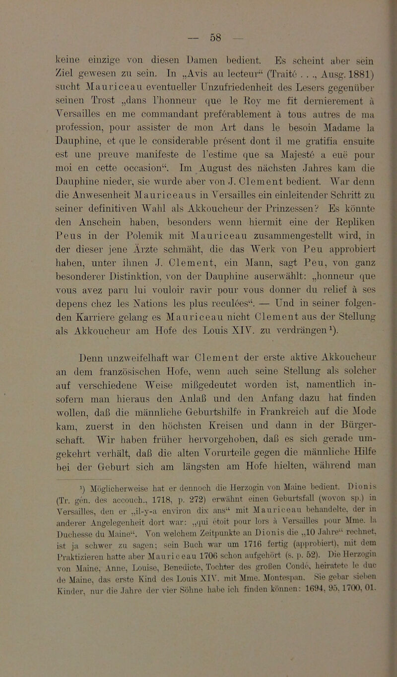 keine einzige von diesen Damen l)edient. Es scheint al)ei- sein Ziel gewesen zn sein. In „Avis an lectenv“ (Tvaitd . . Ausg. 1881) sucht Manricean eventueller Unznfriedenheit des Lesers gegenüber seinen Trost „dans Tiionnenr ([ue le Roy me fit dernierement ä Versailles en me commandant ])ref6rablement a tous autres de ma profession, pour assister de mon Art dans le besoin Madame la Dauijliine, et que le considerable present dont il me gratifia ensuite est ime preiive manifeste de Testime ({ue sa Majeste a eue pour moi en cette occasion“. Im August des nächsten Jahres kam die Dauphine nieder, sie wurde aber von J. Clement bedient. Mar denn die Anwesenheit Mauriceaus in Versailles ein einleitender Schritt zu seiner definitiven Mali! als Akkoucheur der Prinzessen? Es könnte den Anschein haben, besonders wenn hiermit eine der Kepliken Peus in der Polemik mit ]\lauriceau zusammengestellt wird, in der dieser jene Arzte schmäht, die das Werk von Peu approbiert liaben, unter ihnen J. Clement, ein Mann, sagt Peu, von ganz besonderer Distinktion, von der Daupliine auserwählt: „houneui' que vous avez paru lui vouloir ravir pour vous donuer du relief ä ses depens chez les Nations les plus reculees“. — Und in seiner folgen- den Karriere gelang es Manricean nicht Clement aus der Stellung als Akkoucheur am Hofe des Louis XIV. zu verdrängen^). Denn unzweifelhaft war Clement der erste aktive Akkoucheur an dem französischen Hofe, wenn auch seine Stellung als solcher auf verschiedene Weise inißgedeutet worden ist, namentlich in- sofern man hieraus den Anlaß und den Anfang dazu hat finden wollen, daß die männliche Geburtshilfe in Frankreicli auf die ^lode kam, zuerst in den höchsten Kreisen und dann in der Bürger- schaft. Wir haben früher hervorgehoben, daß es sicli gerade um- gekehrt verhält, daß die alten Vorurteile gegen die männliche Hilfe bei der Geburt sich am längsten am Hofe hielten, während man *) Möglicherweise hat er dennoch die Herzogin von Maine bedient. Dionis (Tr. gen. des accouch., 1718, i>. 272) erwähnt einen Gehiuisfall (wovon sp.) in Vei’sailles, den er „il-y-a environ dix ans^‘ mit Manricean behandelte, der in anderer Angelegenheit dort war: „ipii etoit ponr loi-s ä Vei-sailles ponr Mine. la Duchesse du Maine“. Von welchem Zeitpunkte an Dionis die „10 .lahre“ rechnet, ist ja schwer zu sagen; sein Buch war um 1716 fertig (approbiert), mit dem Praktizieren hatte aber Mauriceau 170(i schon aufgehört (s. p. 52). Die Herzogin von Maine, Anne, Louise, Henedicte, Tochter das großen Conde, heirateto le duc de Maine, das erste Kind des J.ouis KTV. mit Mme. Montespan. Sie gebar sieben Kinder, nur die .lahre der vier Söhne habe ich finilen können: 1694, 95. 17(X), 01.