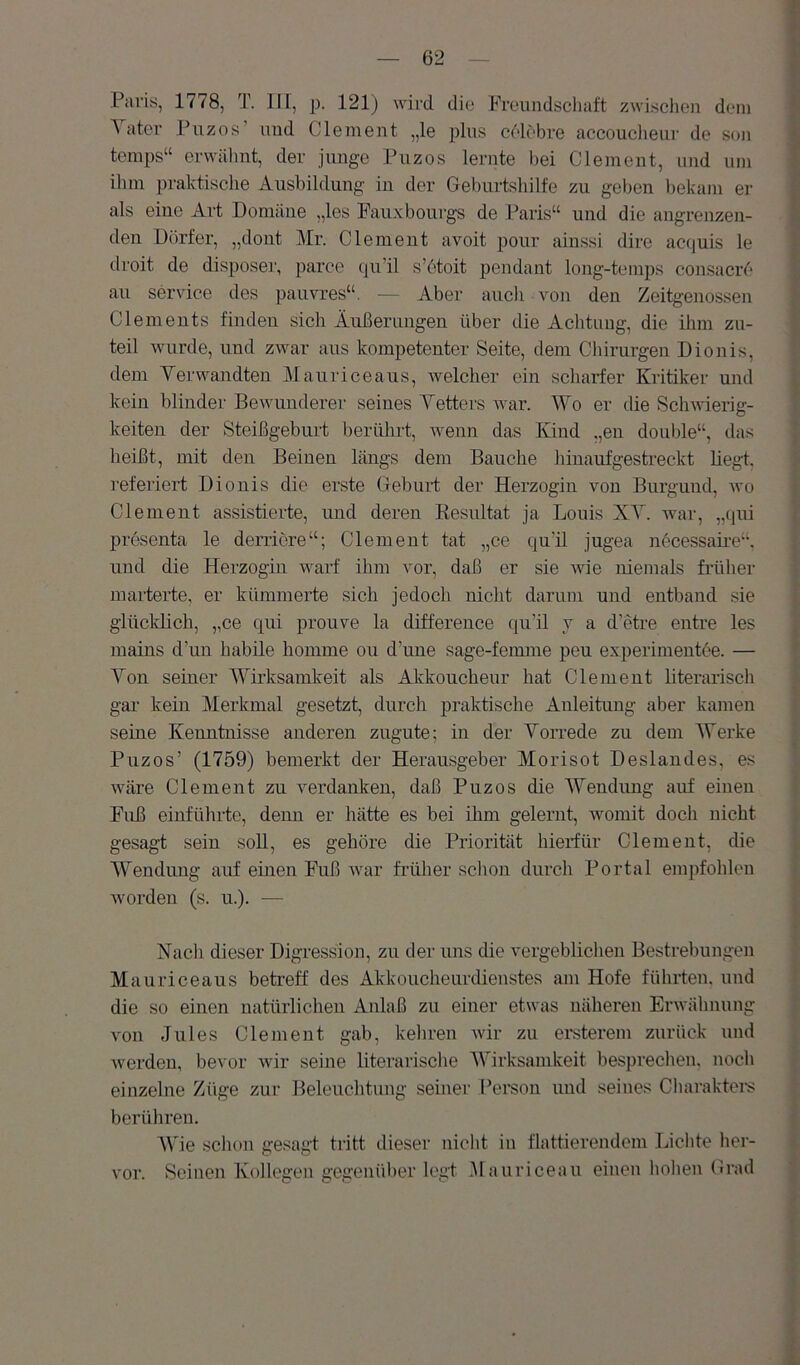 Paris, 1778, T. III, p. 121) wird die Freundschaft zwischen dein i ater Piizos und Clement „le plus celebre accouclieur de son jj temps“ erwähnt, der junge Puzos lernte bei Clement, und um | ihm praktische Ausbildung in der Geburtshilfe zu geben bekam er | als eine Art Domäne „les Fauxbourgs de Paris“ und die angrenzen- 1 den Dörfer, „dont Mr. Clement avoit pour ainssi dirc acquis le | droit de disposei', parce qu’il s’ötoit pendant long-temps consacre f au Service des pauvres“, — Aber auch von den Zeitgenossen s Clements finden sich Äußerungen über die Achtung, die ihm zu- teil wurde, und zwar aus kompetenter Seite, dem Chirurgen Dionis, ? dem Yer wandten Maurice aus, welcher ein scharfer Kritiker nnd 1 kein blinder Bewunderer seines Yetters war. Wo er die Schwierig- i keiten der Steißgeburt berührt, Avenn das Kind ,,en double“, das | heißt, mit den Beinen längs dem Bauche hinaufgesti’eckt hegt, f- i’eferiert Dionis die erste Geburt der Herzogin von Burgund, avo | Clement assistierte, und deren Resultat ja Louis XY. war, „qui | presenta le derriere“; Clement tat „ce qu’il jugea necessaire“. j und die Herzogin warf ihm vor, daß er sie Avie niemals früher 1 marterte, er kümmerte sich jedoch nicht darum und entband sie i glücldich, „ce qui prouve la difference qu’il j a d’etre entre les ^ mains d’un habile homme ou d’une sage-femme peu experimentee. — f Yon seiner AYirksamkeit als Akkoucheur hat Clement hterarisch i gar kein Merkmal gesetzt, durch praktische Anleitung aber kamen ^ seine Kenntnisse anderen zugute; in der Yorrede zu dem Werke ; Puzos’ (1759) bemerkt der Herausgeber Morisot Deslandes, es Aväre Clement zu Amrdanken, daß Puzos die Wendung anf einen ! Fuß einführte, denn er hätte es bei ihm gelernt, womit doch nicht 1 gesagt sein soU, es gehöre die Priorität hierfür Clement, die ; Wendung auf einen Fuß Avar früher sclion durch Portal empfohlen | worden (s. u.). — | Nach dieser Digression, zu der uns die vergeblichen Bestrebungen Mauriceaus betreff des Akkoucheurdienstes am Hofe führten, und * die so einen natürlichen Anlaß zu einer etwas näheren ErAvähnung j von Jules Clement gab, kehren Avir zn ersterem zurück und Averden, bevor Avir seine literarische lYirksanikeit besprechen, noch } einzelne Züge zur Beleuchtung seiner l’ersou und seines Charaktei-s berühren. j Y'ie schon gesagt tritt dieser nicht in flattierendem Lichte her- 4 A'or. Seinen Kollegen gegenüher legt Mauriceau einen hohen Grad '1 i