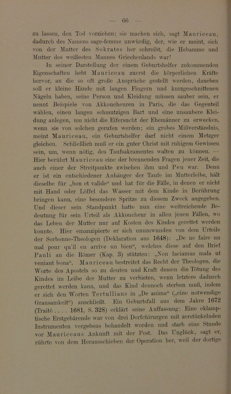 zu lassen, den Tod vorziehen; sie machen sich, sagt Manricoau, dadurch des Namens sage-femine unwürdig, der, wie er meint, sich von der Mutter des Sokrates lier schreibt, die Hebamme und .Mutter des weißesten Mannes Griechenlands war! ln seiner Darstellung der einem Gehurtslielfei' zukommenden Eigenschaften hebt Mauriceau zuerst die köi-perlichen Kräfte hervor, an die so oft große Ansprüche gestellt werden, daneben soll er kleine Hände mit langen Fingern und kurzgeschnittenen Nägeln haben, seine Person und Kleidung müssen sauber sein, er nennt Beispiele von Akkoucheuren in Paris, die das Gegenteil wählen, einen langen schmutzigen Bart und eine unsaubere Kdei- dung anlegen, um nicht die Eifersucht der Ehemänner zu erwecken, wemi sie von solchen gerufen werden; em grobes ]\Iißverständnis, mehlt Mauriceau, ehi Geburtshelfer darf nicht einem Metzgei' gleichen. Schließhch muß er ein guter Christ mit ruhigem Gewissen sein, um, wenn nötig, des Taufsakramentes walten zu können. — Hier berührt J\tauriceau eine der brennenden Fi-agen jener Zeit, die auch einer der Streitpunkte zwischen ihm und Pen war. Denn er ist ein entschiedener Anhänger der Taufe im Mutterleibe, hält dieselbe für „bon et valide“ und hat für die Fälle, in denen er nicht mit Hand oder Löffel das Wasser mit dem Kinde in Berührung bringen kann, eine besondere Spritze zu diesem Zweck angegeben. Und dieser sein Standpunkt hatte nun eine iveitreichende Be- deutung für sein Urteil als Alckoucheur in allen jenen Fiülen, ivo das Leben der Mutter nur auf Kosten des Kindes gerettet werden komite. Hier emanzipierte er sich unumwunden von dem Urteile der Sorbonne-Theologen (Deklaration aus 1648): ,,De ne faire un mal pour qu'il en arrive un bien“, welches diese auf den Brief Pauli an die Eömer (Kap. 3) stützten: „Non faciamiis mala nt veniant bona“. Mauriceau bestreitet das Recht der Theologen, die Worte des Apostels so zu deuten und Kraft dessen die Tötung des Kindes im Leibe der Mutter zu verbieten, wenn letztere dadurch gerettet werden kann, und das Kind dennoch sterben muß, indem er sicli den Worten Tertullians in „De anima“ („eine notwendige Grausamkeit“) anschließt. Ein Geburtsfall aus dem Jahre 16^2 (Traito .... 1681, S. 328) erklärt seine Auffassung: Eine eklamp- tische Erstgebärende war von drei Dorfchirui-gen mit zei-stückelnden Instrumenten vergebens behandelt worden und starb eine Stunde vor Mauriceaus Ankunft mit der Post. Das Unglück, sagt ei, rüliifc von dem Herausschieben der Operation her, veil dei doitigi