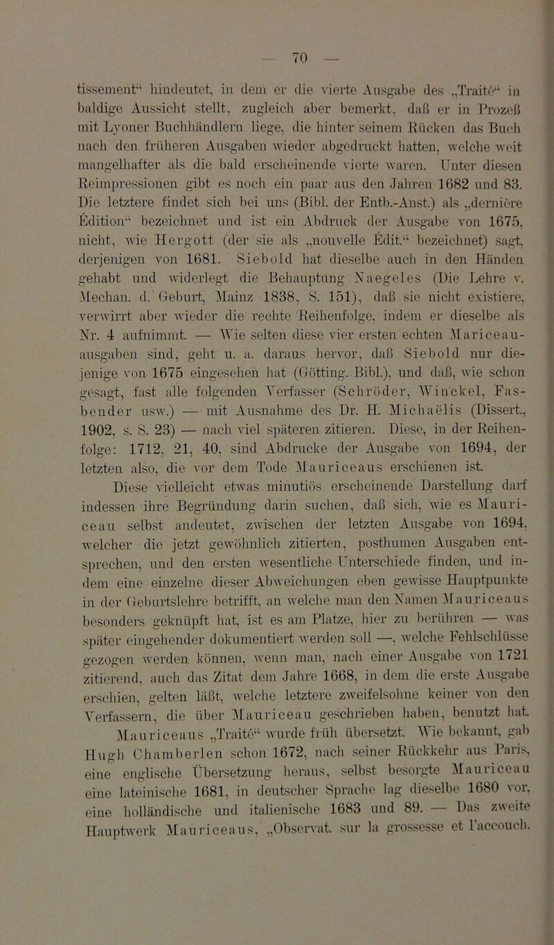 tissement“ liindeutet, in dein er die vierte Ausgabe des „Traite“ in baldige Aiissiclit stellt, zugleich aber bemerkt, daß er in Prozeß mit Lyoner Buclihändlern liege, die hinter seinem Rücken das Buch nach den früheren Ausgaben wieder abgedruckt hatten, welche weit mangelhafter als die bald erscheinende vierte waren. Unter diesen Reimjiressioneii gibt es noch ein paar aus den Jahren 1682 und 83. Die letztere findet sich bei uns (Bibi, der Entb.-Anst.) als ,,derniere Edition“ bezeichnet und ist ein Abdruck der Ausgabe von 1675, nicht, wie Hergott (der sie als „uouvelle Edit.“ bezeichnet) sagt, derjenigen von 1681. Siebold hat dieselbe auch in den Händen gehabt und widerlegt die Behauptung Naegeles (Die Lehre v. Mechan. d. Geburt, Mainz 1838, S. 151), daß sie niclit existiere, verwirrt aber wieder die rechte Reihenfolge, indem er dieselbe als jSir. 4 aufuimmt. — Wie selten diese vier ersten echten Mariceau- ausgaben sind, geht u. a. daraus hervor, daß Siebold nur die- jenige von 1675 eingesehen hat (Gotting. Bibi.), und daß, wie schon gesagt, fast alle folgenden Verfasser (Schröder, Win ekel, Fas- bender usw.) — mit Ausnahme des Dr. H. Michaelis (Dissert, 1902, s. S. 23) — nach viel späteren zitieren. Diese, in der Reihen- folge: 1712, 21, 40, sind Abdrucke der Ausgabe von 1694, der letzten also, die vor dem Tode Maurice aus erschienen ist Diese vieReicht etwas minutiös erscheinende Darstellung darf indessen ihre Begründung darin suchen, daß sich, wie es ^lauri- ceau selbst andeutet, zwischen der letzten Ausgabe von 1694, welcher die jetzt gewöhnlich zitierten, posthumen Ausgaben ent- sprechen, und den ersten wesentliche Unterschiede finden, und in- dem eine einzelne dieser Abweiclmngen eben gewisse Hauptpunkte in der Geburtslehre betrifft, an welche man den Vamen i\rauriceaus besonders geknüpft liat, ist es am Platze, hier zu berühren — was später eingehender dokumentiert werden soll —, welche Fehlschlüsse gezogen werden können, wenn man, nach einer Ausgabe von 1721 zitierend, auch das Zitat dem Jahre 1668, in dem die erste Ausgabe erschien, gelten läßt, welclie letztere zweifelsohne keiner von den Verfassern, die über IMauriceau geschrieben haben, benutzt liat IMauriceaus „Traito“ wurde früh übersetzt. AVie bekannt, gab Hugh Chamberlen schon 1672, nach seiner Rückkehr aus Paris, eine englische Übersetzung lieraus, selbst besorgte Mauriceau eine lateinische 1681, in deutscher Sprache lag dieselbe 1680 vor, eine holländische und italienische 1683 und 89. Das z\\eite Hauptwei'k Mauriceaus, „Obsorvat. sur la grossesse et Taccoiich.
