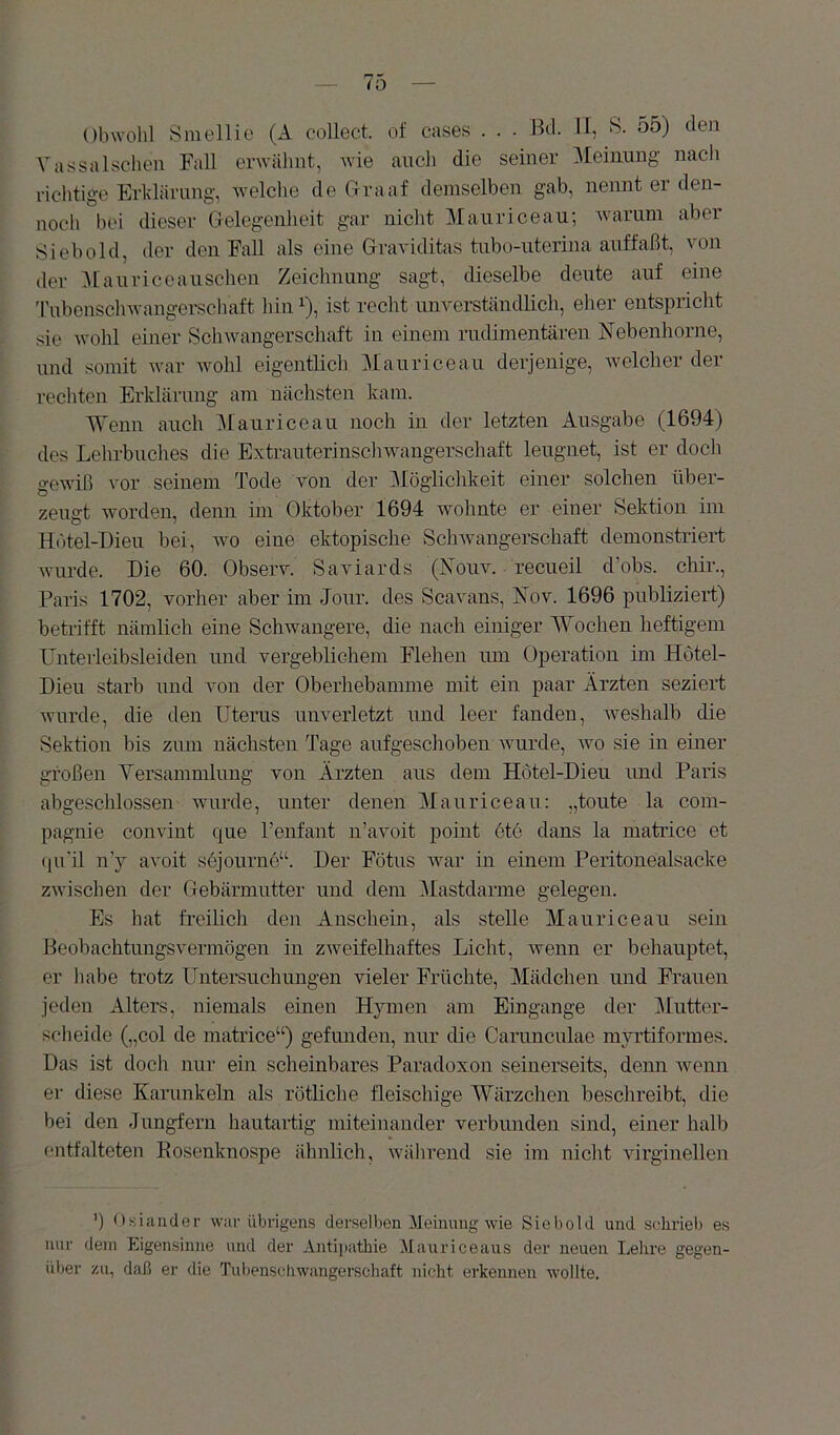 Obwolü Sinellie (A collect, of cases . . - Hü. II, S. 55) den Vassalschen Fall erwähnt, wie auch die seiner Meinung nacli richtige Erklärung, welclie de Graaf demselhen gab, nennt er den- noch bei dieser CTelcgenlieit gar nicht Maiiriceau; Avarum aber Sieb old, der den Fall als eine Graviditas tnbo-uterina anffaßt, von der 5[anriceansclien Zeichnung sagt, dieselbe deute auf eine 'rubensclnvangerscliaft hin ^), ist recht unverständlich, eher entspricht sie Avohl einer Schwangerschaft in einem rudimentären Nebenhorne, und somit Avar Avohl eigentlich Manricean derjenige, Avelcher der rechten Erklärung am nächsten kam. Wenn auch Manricean noch in der letzten Ausgabe (1694) des Lehrbuches die ExtranterinscliAvangerschaft leugnet, ist er doch gcAviß vor seinem Tode von der ^Möglichkeit einer solchen ilber- zengt Avorden, denn im Oktober 1694 wohnte er einer Sektion ini Hutel-Dien bei, wo eine ektopische ScliAvangerschaft demonstriert Avnrde. Die 60. Observ. Saviards (Noua^ recneil d’obs. chir., Paris 1702, vorher aber im Jonr. des Scavans, ]^ov. 1696 publiziert) betrifft nämlich eine Schwangere, die nach einiger Wochen heftigem üuterleibsleiden und vergeblichem Flehen nm Operation im Hotel- Dieu starb und von der Oberhebamme mit ein paar Ärzten seziert Avnrde, die den Uterus unverletzt und leer fanden, Aveshalb die Sektion bis zum nächsten Tage aufgeschoben Avurde, avo sie in einer großen Versammlung von Ärzten aus dem Hotel-Dieu und Paris abgeschlossen wurde, unter denen Manricean: „toute la Com- pagnie conAÜnt que Tenfant n’avoit point etc dans la matrice et (|u'il ny avoit sojourne“. Der Fötus Avar in einem Peritonealsacke zAvischen der Gebärmutter und dem Mastdarme gelegen. Es hat freilich den Anschein, als stelle Manricean sein Beobachtungsvermögen in zweifelhaftes Licht, Avenn er behauptet, er habe trotz Untersuchungen vieler Früchte, Mädchen und Frauen jeden Alters, niemals einen Hymen am Eingänge der Mutter- sclieide („col de matrice“) gefunden, nur die Carunculae myi’tiformes. Das ist doch nur ein scheinbares Paradoxon seinerseits, denn Avenn er diese Karunkeln als rötliche fleischige Wärzchen beschreibt, die bei den Jungfern hautaitig miteinander verbunden sind, einer halb entfalteten Kosenknospe ähnlich, während sie im nicht AÜrginellen q Osiander war übrigens derselben Meinung wie Sieb old und schrieb es nur dem Eigensinne und der Anti|)athie Mauriceaus der neuen Lehre gegen- über zu, daß er die Tubenschwangerschaft nicht erkennen wollte.