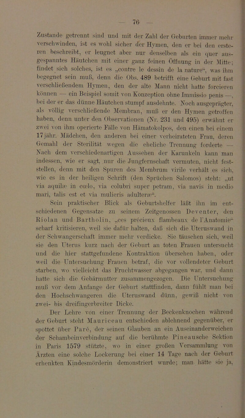 Zustande getrennt sind und mit der Zahl der rJebnrten immer mehr verschwinden, ist es wohl sicher der Hymen, den er hei den erste- icu beschreibt, er leugnet aber nur denselben als ein (|uer aus- gespanntes Häutchen mit einer ganz feinen Öffnung in der Mitte; findet sich solches, ist es „contre le dessin de la nature“, was ihm begegnet sein muß, denn die Obs. 489 betrifft eine Oeburt mit fast verschließendem Hymen, den der alte Mann nicht hatte forcieren können ein Beispiel somit von Konze])tioii ohne Iramissio penis —, bei der er das dünne Häutchen stumpf ausdehnte. Noch ausgeprägd;er, als völlig verschließende Membran, muß er den Hymen getroffen haben, denn unter den Observationen (Nr. 231 und 495) erwähnt er zwei von ihm operierte Pälle von Hämatokolpos, den einen bei einem 17jähr. Mädchen, den anderen bei einer verheirateten Frau, deren Gemahl der Sterilität wegen die eheliche Trennung forderte — Nach dem verschiedenartigen Aussehen der Karunkeln kann man indessen, wie er sagt, nur die Jungfernschaft vermuten, nicht fest- stellen, denn mit den Spuren des Membrum virile verhält es sich, Avie es in der heiligen Schrift (den Sprüchen Salomos) steht: „nt AÜa atiuilcC in cado, Ada colubri super petram, via uavis in medio inari, talis est et via mulieris adulterm“. Sein praktischer Blick als Geburtshelfer läßt ihn im ent- schiedenen Gegensätze zu seinem Zeitgenossen Dev enter, den Riolan und Bartholin, „ces precieux flambeaux de rAuatomie‘‘ scharf kritisieren, Aveil sie dafür halten, daß sich die UterusAvand in der ScliAvangerschaft immer mehr verdicke. Sie täuschen sich, weil sie den Uterus kurz nach der Geburt an toten Frauen untersucht und die hier stattgefundene Kontraktion übersehen haben, oder Aveil die Untersuchung Frauen betraf, die vor vollendeter Geburt starben, avo vielleicht das FruchtAA^asser abgegaugen Avar, und dann hatte sich die Gebärmutter zusammengezogen. Die Untei-suchung muß vor dem Anfänge der Geburt stattfinden, dann fühlt mau bei den HochschAvangeren die üterusAvand dünn, geAviß nicht von zAvei- bis dreifingerbreiter Dicke. Der Lehre von einer Trennung der Beckenknochen Avährend der Geburf steht Mauriceau entschieden ablehnend gegenüber, er spottet über Par6, der seinen Glauben an ein AuseinanderAveichen der SchambeiiiA'erbindung auf die berühmte Pineausche Sektion in Paris 1579 stützte, avo in einer großen Tersammlung von Ärzten eine solche Lockerung l)oi einer 14 Tage nach der Geburt erhenkten Ivindesmörderin demonstriert Avurde; man hätte sie ja. A. >.• \ i t