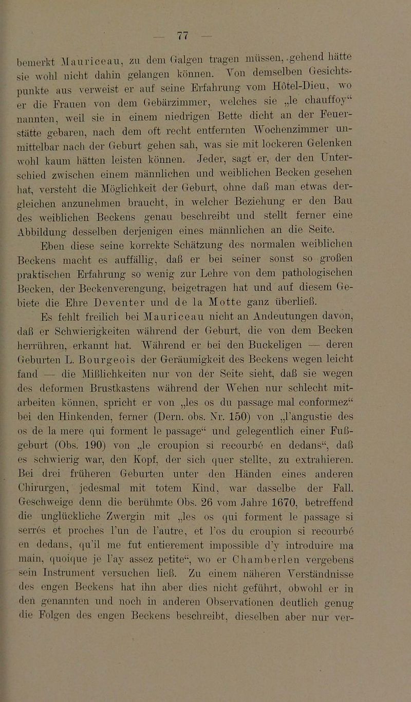 boiiievkt Mauricoau, zu dum (ialgen tragen müssen,-gehend hatte sie n-ohl nieht dahin gelangen können. Yen demselben (Jesichts- pnnkte aus verweist er auf seiiie Erfahrung vom Hotel-Dieu, wo er die Frauen von dem (lebärzimmer, welches sie „le chauffoy“ nannten, weil sie in einem niedrigen Bette dicht an der Feuer- stätte gebaren, nach dem oft reclit entfernten Wochenzimmer un- mittelbar nacli der Geburt gehen sah, Avas sie mit lockeren Gelenken wohl kaum hätten leisten können. Jede]-, sagt er, der den Unter- schied zwischen einem männlichen und Aveiblichen Becken gesehen hat, versteht die Möglichkeit der Geburt, ohne daß man etAvas der- gleichen anzunehmen braucht, in Avelcher Beziehung er den Bau des Aveiblichen Beckens genau beschreibt und stellt ferner eine Abbildung desselben derjenigen eines männlichen an die Seite. Eben diese seine korrekte Schätzung des normalen Aveiblichen Beckens macht es auffällig, daß er bei seiner sonst so großen praktischen Erfahrung so Avenig zur Lehre von dem pathologischen Becken, der Beckenverengung, beigetragen hat und auf diesem Ge- biete die Ehre Deventer und de la Motte ganz überließ. Es fehlt freilich bei Mauriceau nicht an Andeutungen davon, daß er SchAAÜerigkeiten Avährend der Geburt, die von dem Becken lierrühren, erkannt hat. Während er bei den Buckeligen — deren Geburten L. Bourgeois der Geräumigkeit des Beckens AAmgen leicht fand — die Süßlichkeiten nur von der Seite sieht, daß sie Avegen des deformen Brustkastens Avährend der SYehen nur schlecht mit- arbeiten können, spricht er von „les os du passage mal conformez“ bei den Hinkenden, ferner (Bern. obs. Nr. 150) von „Fangustie des os de la mere (jui forment le passage“ und gelegentlich einer Fuß- gehurt (Obs. 190) Amn „le croupion si recourbo en dedans“, daß es scliAvierig Avar, den Kopf, der sich (luer stellte, zu extrahieren. Bei drei fi-üheren Geburten untei- den Händen eines anderen (Jhi]-urgen, jedesmal mit totem Kind, Avar dasselbe der Fall. GescliAveige denn die berühmte Obs. 26 vom Jahre 1670, beti-effend die unglückliche Zwergin mit „les os ([ui forment le passage si serrcs et i)roclies Tun de Fautre, et Fos du croupion si recourbo en dedans, (|u'il me fut entierement impossible d'y introduire ma main, (|Uoi(iue je Fay assez petite“, avo er Chamberlen vergebens sein Instrument versuchen ließ. Zu einem nälieren Yerständnisse des engen Beckens hat ihn aber dies niclit gefülirt, obAvohl er in den genannten und noch in andere]] Observationen deutlicli genug die Folgen des engen Beckens beschreibt, dieselben aber nin- ver-