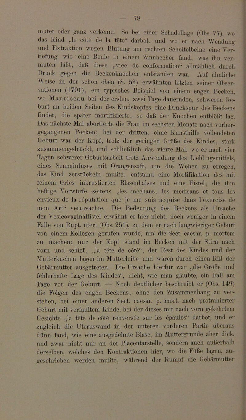 mutet oder ganz verkennt. 8o bei einer Schädellage (Obs. 77), wo das Kind „le cut6 de la tote“ darbot, und wo er nach Wendung und Extraktion wegen Blutung am rechten Scheitelbeine eine Yer- tiefung wie eine Beule in einem Zinnbecher fand, was ihn ver- muten läßt, daß diese „vice de conformation“ allmählich durch Druck gegen die Beckenlcnochen entstanden war. Auf ähnliche Weise in der schon oben (S. 52) erwähnten letzten seiner Obser- vationen (1701), ein typisches Beispiel von einem engen Becken, wo Mauriceau bei der ersten, zwei Tage dauernden, schweren Ge- burt an beiden Seiten des Kindskopfes eine Druckspur des Beckens findet, die später mortifizierte, so daß der Knochen entblößt lag. Das nächste Mal abortierte die Frau im sechsten Monate nach vorher- gegangenen Pocken; bei der dritten, ohne Kunsthilfe vollendeten Geburt war der Kopf, trotz der geringen Größe des Kindes, stark zusammengedrückt, und schließlich das vierte Mal, wo er nach vier Tagen schwerer Geburtsarbeit trotz Anwendung des Lieblmgsmittels, eines Sennaiufuses mit Orangensaft, um die Wehen zu erregen, das Kind zerstückeln mußte, entstand eine 3Iortifikation des mit feinem Gries inkrustierten Blasenhalses und eine Fistel, die ihm heftige Yorwürfe seitens „les möchans, les medisans et tous les envieux de la roputation que je me suis acquise dans Fexercise de mon Art“ verursachte. Die Bedeutuug des Beckens als Ursache der Yesicovaginalfistel erwähnt er hier nicht, noch weniger in einem Falle von Kupt. uteri (Obs. 251), zu dem er nach langwieriger Geburt von einem Kollegen gerufen Avurde, um die Sect. caesar. p. mortem zu machen; nur der Kopf stand im Becken mit der Stirn nach vorn und schief, „la tete de cote“, der Best des Kindes und der Mutterkuchen lagen im Mutterleibe und Avaren durch einen Eiß der Gebärmutter ausgetreten. Die Ursache hierfür war „die Größe und fehlerhafte Lage des Kindes“, nicht, aauc man glaubte, ein Fall am Tage vor der Geburt. — Noch deutlicher beschreibt er (Obs. 149) die Folgen des engen Beckens, ohne den Zusammenhang zu Anr- stelien, bei einer anderen Sect. caesar. p. mort. nach protrahierter Geburt mit A^erfaultem Kinde, bei der dieses mit nach A'orn gekehrtem Gesichte „la tete de cot6 renversoe sur les epaules“ darbot, und ei- zugleich die UterusAvand in der unteren vorderen Partie überaus dünn fand, Avie eine ausgedehnte Blase, im Muttergruude aber dick, und zwar nicht nur an der Placentarstelle, sondern auch außerhalb derselben, Avelches den Kontraktionen hier, avo die Füße lagen, zu- geschrieben Averden mußte, während der Kumpf die Gebärmutter