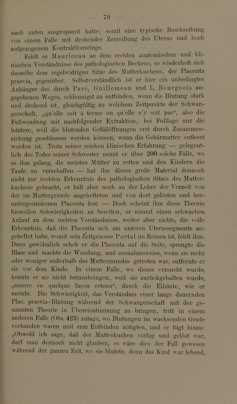 nach unten ausgespannt hatte; somit eine typisclie Besclireibimg von einem Falle mit drohender Zerreißung des Uterus und hoch aufgezogenem Konti-aktionsringe. Fehlt es Alauriceau an dem rechten anatomischen und kli- nischen Yei-ständnisse des pathologischen Beckens, so Aviederholt sich dasselbe dem regelwidrigen Sitze des ]\[utterkuctiens, der Flacenta praevia, gegenüber. Selbstverständlich ist er hier ein unbedingter Anhänger des durch Bare, Guillemeau und L. Bourgeois an- gegebenen Weges, schleunigst zu entbinden, wenn die Blutung stark und drohend ist, gleichgültig zu welchem Zeitpunkte der Sch-wan- gerschaft, „qu'elle soit ä terme ou qu’elle uy soit pas“, also die Fußwendung mit nachfolgender Extraktion, bei Fußlage nur die letztere, weil die blutenden Grefäßöffnuugen erst durch Zusammen- ziehung geschlossen werden können, Avenn die Gebärmutter entleert worden ist. Trotz seiner reichen klinischen Erfahrung — gelegent- lich des Todes seiner SchAvester nennt er über 200 solche Fälle, avo es ihm gelang, die meisten Mütter zu retten und den Kindern die Taufe zu verschaffen — hat ihn dieses große Material dennoch nicht zur rechten Erkenntnis des pathologischen Sitzes des Mutter- kuchens gebracht, er hält aber noch an der Lehre der Yorzeit von der im Muttergrunde angehefteten und von dort gelösten und her- untergesunkenen Flacenta fest. — Doch scheint ihm diese Theorie bisweilen ScliAvierigkeiten zu bereiten, er nimmt einen schAvachen Anlauf zu dem rechten Yerständnisse, Aveiter aber nichts, die volle Erkenntnis, daß die Flacenta sich am unteren Uterussegmente an- geheftet habe, Avomit sein Zeitgenosse Fortal im Beinen ist, fehlt ihm. Denn geAvöhnlich schob er die Flacenta auf die Seite, sprengte die Blase und machte die Wendung, imd ausnahmsAveise, Avenn sie mehr oder Aveniger außerhalb des Muttermundes getreten Avar, entfernte er sie vor dem Kinde. In einem Falle, avo dieses A'ersucht Avurde, konnte er sie nicht herausbringen, weü sie zurückgehalten Avurde, „encore en quelque faqon retenu“, durch die Eihäute, AAÜe er meinte. Die ScliAAÜerigkeit, das Yerständnis einer lange dauernden Flac. praevia-Blutung Avährend der ScliAvangerschaft mit der ge- namiten Theorie in Übereinstimmung zu bringen, tritt in einem anderen Falle (Obs. 423) zutage, avo Blutungen im Avachsenden Urade vorhanden Avaren und zum Entbinden nötigten, und er fügt hinzu: „ObAvohl ich sage, daß der Mutterkuchen A'orlag und gelöst Avar, darf man dennocli nicht glauben, es wäre dies der Fall geAvesen während der ganzen Zeit, avo sie blutete, denn das Kind war lebend.