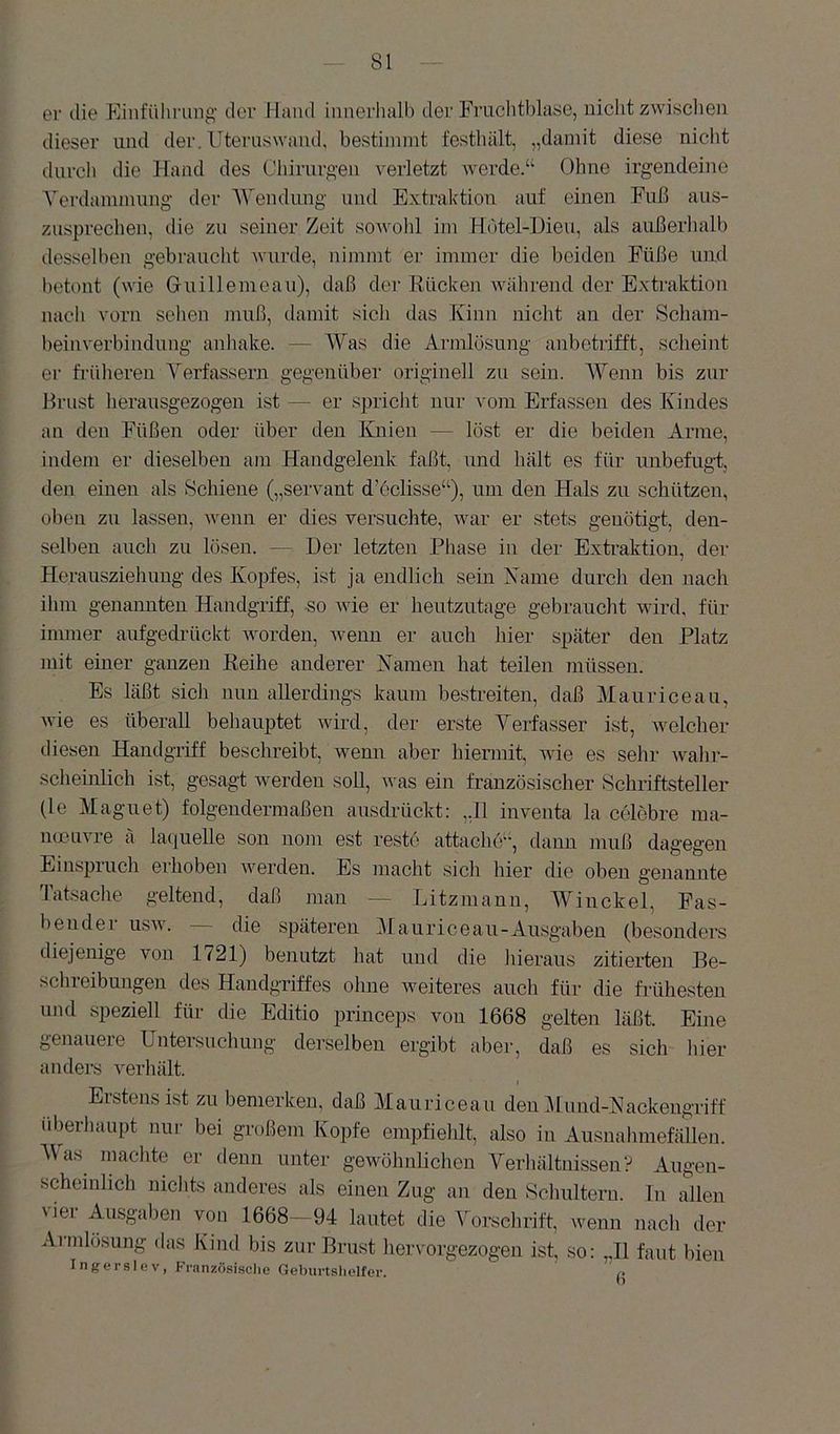 er die Einführung der Hand innerhalb der Fmchtblase, nicht zwischen dieser und der. Uteruswaiuh bestinnnt festhält, „damit diese nicht durch die Hand des Chirurgen verletzt werde.“ Ohne irgendeine Verdammung der V'endung und Extraktion auf einen Fuß aus- zusprechen, die zu seiner Zeit sowohl im Hdtel-iJieu, als außerhalb desselben gebraucht wurde, nimmt er immer die beiden Füße und betont (wie Guillemeau), daß der Rücken während der Extraktion nacli vorn selien muß, damit sich das Kinn nicht an der Scham- beinverbindung anbake. — Was die Armlosung anbetrifft, scheint er fi'üheren Verfassern gegenüber originell zu sein. Wenn bis zur Brust herausgezogen ist — er spricht nur vom Erfassen des Kindes an den Füßen oder über den Knien — löst er die beiden Arme, indein er dieselben am Handgelenk faßt, und hält es für unbefugt, den einen als Schiene („servant d’eclisse“), um den Hals zu schützen, oben zu lassen, wenn er dies versuchte, war er stets geuötigt, den- selben auch zu lösen. — Her letzten Phase in der Exti’aktion, der Herausziehung des Kopfes, ist ja endlich sein Name durch den nach ihm genannten Handgriff, so Avie er heutzutage gebraucht wird, für immer aufgedrückt Avorden, Avenn er auch hier später den Platz mit einer ganzen Reihe anderer Namen hat teilen müssen. Es läßt sich nun allerdings kaum bestreiten, daß Mauriceau, Avie es überall behauptet Avird, der erste Verfasser ist, Avelcher diesen Handgriff beschreibt, wenn aber hiermit, wie es sehr Avahr- scheinlich ist, gesagt werden soll, Avas ein französischer Schriftsteller (le Magnet) folgendermaßen ausdrückt: ,,I1 inventa la celöbre raa- ncDUAU’e ä la(iuelle son nom est reste attacbe“, dann muß dagegen Ein.spruch erhoben Averden. Es macht sich hier die oben genannte Tatsache geltend, daß man — Litzmann, Winckel, Fas- bendei usaa. die späteren iUanriceau-Ausgaben (besonders diejenige von 1721) benutzt hat und die hieraus zitierten Be- schreibungen des Handgriffes ohne Aveiteres auch für die frühesten nnd speziell für die Editio princeps von 1668 gelten läßt. Eine genauere Untersuchung derselben ergibt aber, daß es sich hier anders verhält. Erstens ist zu bemerken, daß Mauriceau den illnnd-ISiackengriff Überhaupt nur bei großem Kopfe empfiehlt, also in Ausnahmefälleji. Was machte er denn unter geAvölmlicheu Verhältnissen? Augen- scheinlich nichts anderes als einen Zug an den Sclmlteru. Tn allen vjer Ausgaben von 1668- 94 lautet die Vorsclirift, wenn nach der Aimlösung das Kind bis zur Brust liervorgezogen ist, so; „II faut bien Ingerslev, Französische Geburtshelfer.