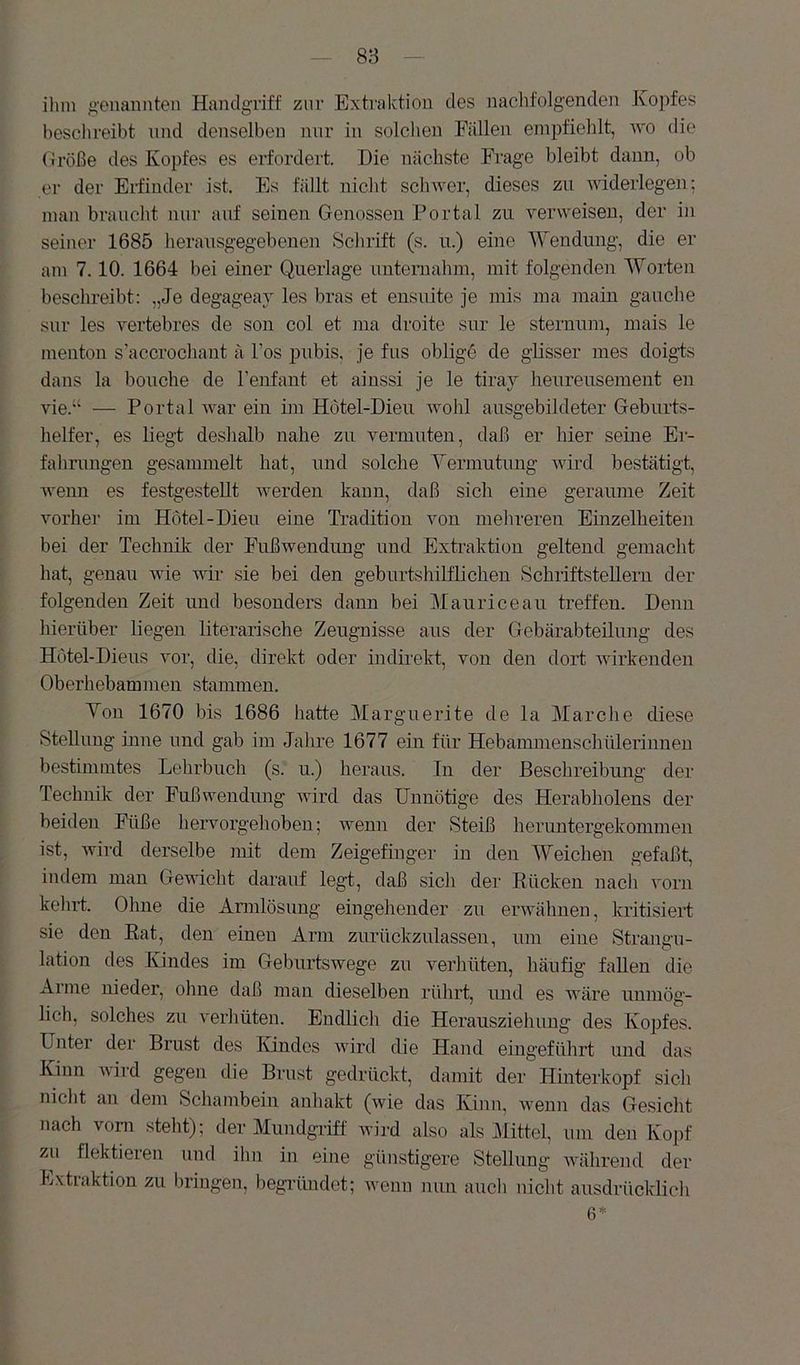 ihm genannten Handgriff zur Extraktion des naclifolgenden Jvoiifes besclireibt nnd denselben nur in solclien Fällen empfiehlt, wo die Größe des Kopfes es erfordert. Die nächste Frage bleibt dann, ob er der Erfinder ist. Es fällt niclit scliwer, dieses zu widerlegen; man braucht nur auf seinen Genossen Portal zu verweisen, der in seiner 1685 herausgegebenen Sclirift (s. u.) eine Wendung, die er am 7.10. 1664 bei einer Querlage untemahm, mit folgenden Worten beschreibt: „Je degageav les bras et ensuite je inis ina inain gauche sur les vertebres de son col et ma droite sur le sternum, inais le menton s'accrochant ä Tos pubis, je fus oblige de glisser mes doigts dans la bouche de l’enfant et ainssi je le tiray heureusement en vie.“ — Portal war ein ün Hotel-Dieu wohl ausgebildeter Geburts- helfer, es liegt deshalb nahe zu vermuten, daß er hier seine Er- fahrungen gesammelt hat, und solche Yermutung wird bestätigt, wenn es festgestellt Averden kann, daß sich eine geraiune Zeit vorher im Hotel-Dieu eine Tradition von mehreren Einzelheiten bei der Technilv der Fußwendung und Extraktion geltend gemacht hat, genau Avie wir sie bei den geburtshilflichen Schriftstellern der folgenden Zeit und besonders dann bei Mauriceau treffen. Denn hierüber liegen literarische Zeugnisse aus der Gebärabteilung des Hotel-Dieus vor, die, direkt oder indirekt, von den dort Avirkenden Oberhebammen stammen. Yon 1670 bis 1686 hatte Warguerite de la Marche diese Stellung inne nnd gab im Jalire 1677 ein für Hebaimnenschülerinnen bestimmtes Lehrbuch (s. u.) heraus. In der Beschreibung der Technik der Fußwendung AAÜrd das Unnötige des Herabholens der beiden Füße hervorgehoben; Avemi der Steiß heruntergekommen ist, Avird derselbe mit dem Zeigefinger in den Weichen gefaßt, indem man GeAAÜclit darauf legt, daß sich der Eücken nacli vorn kelirt. Ohne die Annlösung eingehender zu envöhnen, kritisiert sie den Eat, den einen Arm zurückzulassen, um eine Strangu- lation des Kindes im Geburtswege zu verhüten, häufig fallen die Arme nieder, ohne daß man dieselben rührt, und es wäre unmög- lich, solches zu A'erhüten. Endlich die Herausziehung des Kopfes. Unter der Brust des lündes Avird die Hand eingeführt und das Kinn AAÜrd gegen die Brust gedrückt, damit der Hinterkopf sich niclit an dem Scliambein anhakt (wie das Kinn, Avenn das Gesicht nach vorn steht); der Mundgriff Avird also als Mittel, um den Kopf zu flektieren und ihn in eine günstigere Stellung AA'ährend der Extraktion zu bringen, begiiindet; Avenn nun aucli nicht ausdrücklicli 6*