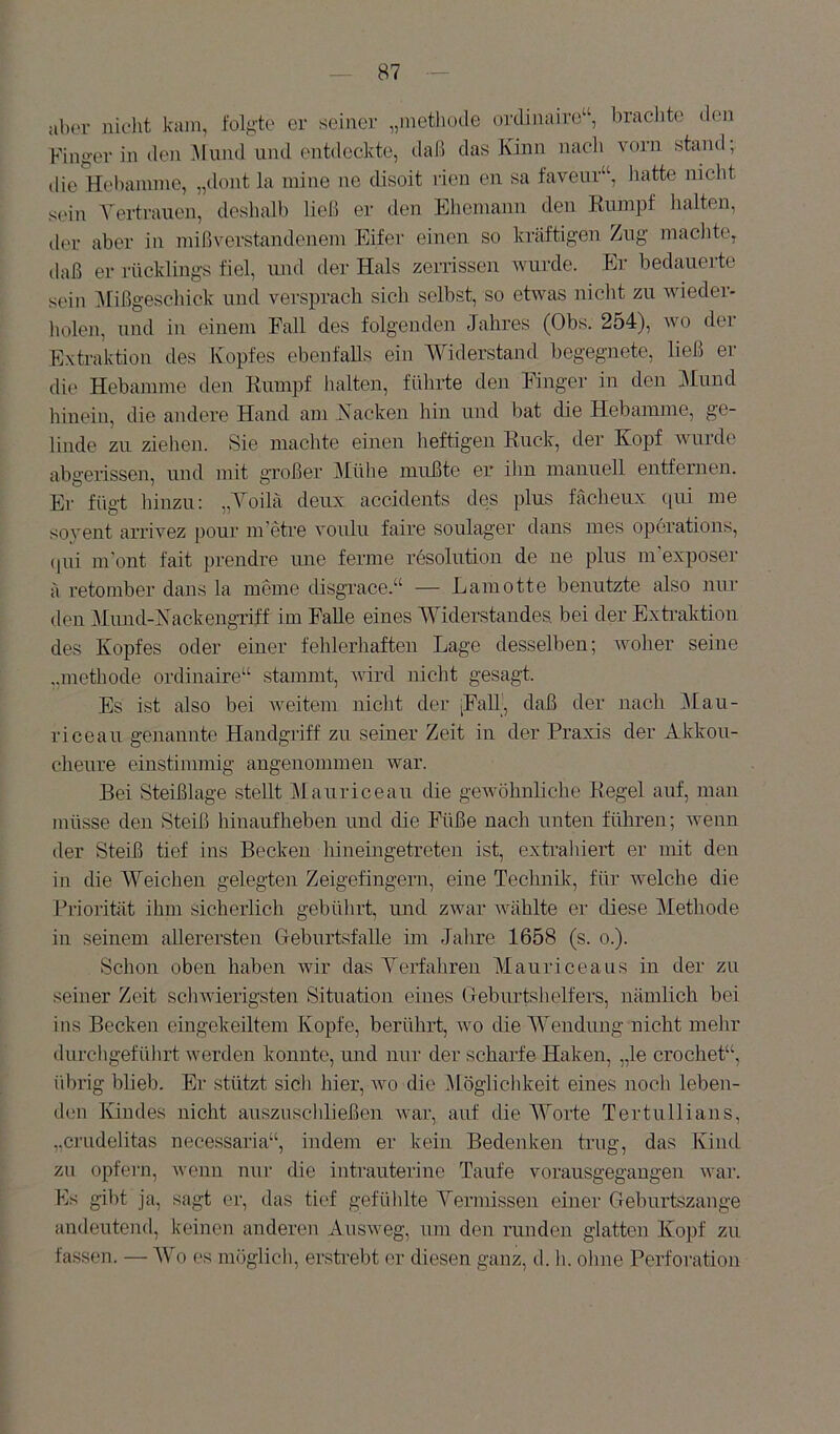 aber nielit kam, l'olgie er seiner „metliode mrlimiiro“, braclite den Finger in den .AIund und entdeckte, daß das Kinn nacli vorn stand; die Hebamme, „dont la mine ne disoit rien en sa faveur“, hatte nicht sein A'ertraucn, deshalb ließ er den Ehemann den Kumpf halten, der aber in mißverstandenem Eifer einen so kräftigen Zug machte, daß er rücklings fiel, irnd der Hals zerrissen wurde. Er bedauerte sein Alißgeschick und versprach sich selbst, so etwas nicht zu wieder- holeii, und in einem Fall des folgenden Jahres (Obs. 254), wo der Extraktion des Kopfes ebenfalls ein AViderstand begegnete, ließ er die Hebamme den Rumpf halten, führte den Finger in den j\Iund hinein, die andere Hand am Kacken hin und bat die Hebamme, ge- linde zu ziehen. Sie machte einen heftigen Ruck, der Kopf wurde abgerissen, und mit großer Alühe mußte er ilin manuell entfernen. Er fügt hinzu: „A^oilä deux accidents des plus facheiix qui me soyent arrivez pour m’etre voulu faire soulager dans mes operations, (|ui m'ont fait prendre ime ferme resolution de ne plus m’exposer ä retomber dans la meine disgrace.“ — Lamotte benutzte also nur den Miuid-Kackengriff im Falle eines AA^iderstandes. bei der Extraktion des Kopfes oder einer fehlerhaften Lage desselben; woher seine ,.methode ordinaire“ stammt, wird nicht gesagt. Es ist also bei Aveitem nicht der |FaU_, daß der nach Alau- riceaii genannte Handgriff zu seiner Zeit in der Praxis der Akkou- cheure einstimmig angenommen war. Bei Steißlage stellt Alauriceau die geAvöhnliche Regel auf, man müsse den Steiß hinaufheben und die Füße nach unten führen; Aveun der Steiß tief ins Becken hineingetreten ist, extrahiert er mit den in die AVeichen gelegten Zeigefingern, eine Technili, für welche die Priorität ihm sicherlich gebührt, und zAvar AAüihlte er diese Alethode in seinem allerersten Geburtsfalle im Jahre 1658 (s. o.). Schon oben haben Avir das A^erfahren Alauriceaus in der zu seiner Zeit scliAAÜerigsten Situation eines Geburtshelfers, nämlich bei ins Becken eingekeiltem Kopfe, berührt, avo che AAendüng nicht mehr durchgeführt Averden konnte, und nur der scharfe Haken, „le crochet“, übrig blieb. Er stützt sicli hier, vio die Mögliclikeit eines noch leben- den Kindes nicht auszuscliließen Avar, auf die AA^orte Tertullians, „crudelitas necessaria“, indem er kein Bedenken trug, das Kind zu opfern, Avenn nur die intrauterine Taufe vorausgegangen AAnr. Ks gibt ja, sagt er, das tief gefüldte A^ermissen einer Geburtszange andeutend, keinen anderen AusAveg, um den runden glatten Kopf zu fassen. — AAA es möglich, ershebt er diesen ganz, d. h. ohne Perforation