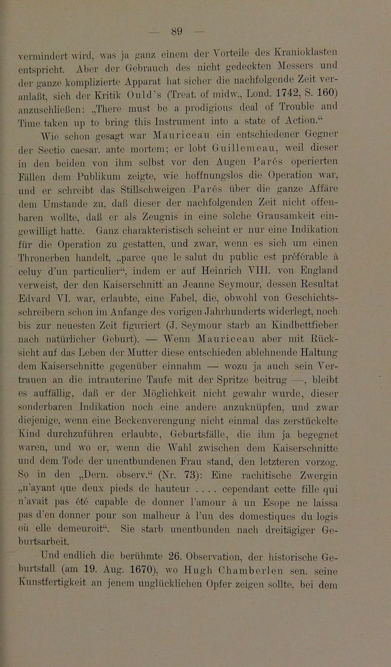 venniiidert wird, was ja /li'anz einem der Vorteile des Kranioklasten entspricht. Aber der (Jebraiieli des niclit gedeckten Messers und der ganze komplizierte Apparat hat sicher die nachfolgende Zeit ver- anlaßt, sich der Kritik Onld’s (Treat. of midw., Lond. 1742, S. 160) anzusehließen: „There must be a prodigious deal of d'roiible aml Time taken uj) to bring this Instrument into a state of Action.“ Wie schon gesagt war Mauriceau ein entschiedener Gegner der Sectio cae.sar. ante mortem; er lobt Guillenieau, weil dieser in den beiden von ilim selbst vor den Augen Parös operierten Fällen dem Publikum zeigte, Avie hoffnungslos die Operation Avar, und er schreibt das StiUsehAv eigen Pa res über die ganze Affäre dem Umstande zu, daß dieser der nachfolgenden Zeit nicht offen- baren Avollte, daß er als Zeugnis in eine solche Grausamkeit ein- geAvilligt hatte. Ganz charakteristisch scheint er nur eine Indikation für die Operation zu gestatten, und zAvar, Avenn es sich um einen 1’hronerben handelt, ,,parce que le salut du public est proforable a celu}' d'un particulier“, indem er auf Heinrich YIII. von England vei'Aveist, der den Kaiserschnitt an Jeanne Seymour, dessen Kesultat Edvard YI. Avar, erlaubte, eine Fabel, die, obAvohl von Geschichts- schreibern sclion im Anfänge des vorigen Jahrhunderts AAÜderlegt, noch bis zur neuesten Zeit figuriert (J. Seymour starb au Kindbettfieber nach natürlicher Geburt). — Weim Mauriceau aber mit Eück- sicht auf das Leben der Mutter diese entschieden ablehnende Haltung dem Kaiserschnitte gegenüber einnalun — avozu ja auch sein Ver- trauen au die intrauterine Taufe mit der Spritze beitrug —, bleibt es auffällig, daß er der Möglichkeit nicht gewahr AAuirde, dieser sonderbaren Indikation noch eine andere anznknüpfen, und zAvar diejenige, Avenu eine Beckenverengung nicht einmal das zerstückelte Kind durchzuführen erlaubte, Geburtsfälle, die ihm ja begegnet Avaren, und avo er, Avenn die AYahl zAAÜschen dem Kaiserschnitte und dem Tode der unentbundenen Frau stand, den letzteren vorzog. So in den „Dem. observ.“ (Nr. 73): Eine rachitische ZAvergin „n’ayant (jue deux pieds de hauteur .... cependant cette fiUe (jui n'avait pas ete capable de donner Pamour ä un Esope ne laissa ])as d'en donner pour son malheur ä ITin des domestiques du logis oii eile demeuroit“. Sie starb uuentbunden nach dreitägiger Ge- burtsarheit. Und endlicli die berühmte 26. Observation, der historische Ge- huitsfall (am 19. Aug. 1670), avo Hugh Chamberlen sen. seine Kunstfertigkeit an jenem unglücklichen Opfer zeigen sollte, bei dem