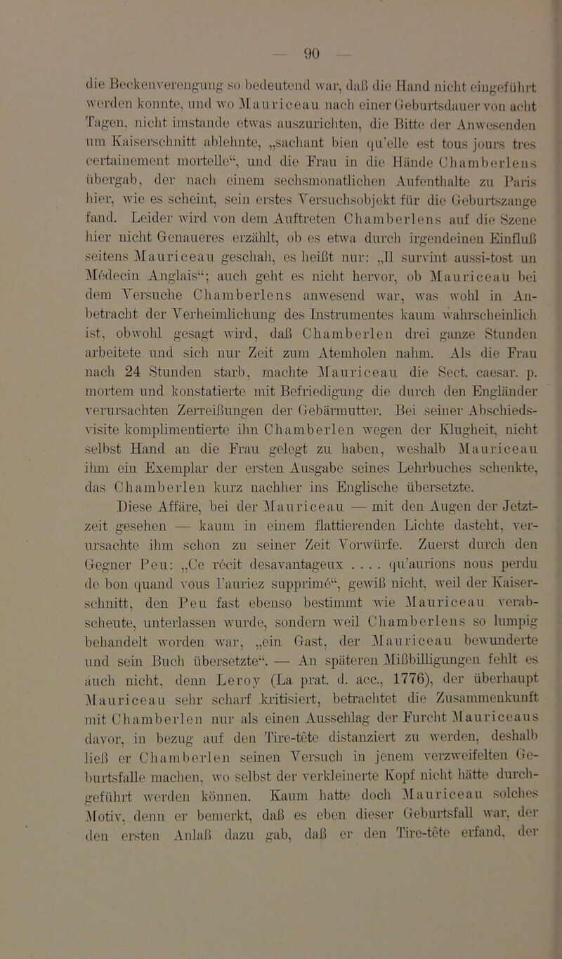 die Beckeavei-ong-img so liedeutend war, daß die Hand nicht eingefiilirt werden konnte, und wo iM auriceau nach einer Oeburtsdauer von acht Tagen, nicht imstande etwas auszuricliten, die Bitte der Anwesenden um Kaiserschnitt ablehnte, „sacliant bien (ju’elle est tous jours tres cerhunement mortelle“, und die Frau in die Hände Cliamberlens übergab, der nacli einem sechsmonatlichen Aufentlialte zu Jkiris hier, wie es scheint, sein erstes Yersuchsobjekt für die Geburtszange fand. Leider wird von dem Auftreten Chamberions auf die Szene liier nicht Genaueres erzählt, ob es etwa durcli irgendeinen Einfluß seitens Mauriceau geschah, es heißt nur; „11 survint aussi-tost un Modecin Angiais“; auch geht es niclit hervor, ob Mauriceau bei dem Yersuche Chaniberlens anwesend war, Avas avoIü in An- betracht der Yerheimlichung des Instrumeutes kaum Avahrsclieinlich ist, obwohl gesagt aaüixI, daß Chamberlen drei ganze Stunden arbeitete und sich nur Zeit zum Atemholen nahm. Als die Frau nach 24 Stunden starb, machte Mauriceau die Sect. caesar. p. mortem und konstatierte mit Befriedigung die durch den Engländer verursachten ZeiTeißungen der Gebärmutter. Bei seiner Abschieds- visite komplimeutierte ihn Chamberlen wegen der IHugheit. nicht selbst Hand an die Frau gelegt zu liaben, Aveshalb Mauriceau ihm ein Exemplar der ersten Ausgabe semes Lehrbuches schenkte, das Chamberlen kurz nachher ins Englische übersetzte. Diese Affäre, bei der Mauriceau — mit den Augen der Jetzt- zeit gesehen — kaum in ebiem flattierenden Lichte dasteht, ver- ursachte ihm schon zu seiner Zeit Yorwürfe. Zuerst durch den Gegner Bou: „Ce rccit desavantageux .... qu’aurions nous perdu de bou quaud vous Fauriez supprimo“, gOAviß nicht, weil der Kaiser- schnitt, den Peu fast ebenso bestimmt wie Mauriceau verab- scheute, unterlassen wurde, sondern Aveil Chaniberlens so lumpig behandelt Avorden Avar, „ein Gast, der i\lauriceau beAvmiderte und sein Buch übersetzte“. — Au späteren MißbiUiguugen fehlt es auch nicht, denn Leroy (La prat. d. acc., 1776), der überhaupt Jlauriceau sehr scharf kritisiert, betrachtet die Zusammenkunft mit Chamberlen nur als einen Ausschlag der Furclit ^lauriceaus davor, iu bezug auf den Tire-tete distanziert zu Averden, deshall) ließ er Chaml)erlen seinen Yersucli in jenem verzAveifelten Ge- burtsfalle maclien, wo selbst der A'erkleinerte Kopf nicht hätte durch- geführt Averden können. Kaum liatte doch ^lauriceau solclies .Motixq denn er bemerkt, daß es eben dieser GeburtsfaU Avar, der den ersten Anlaß dazu gab, daß er den Tire-tete erfand, der