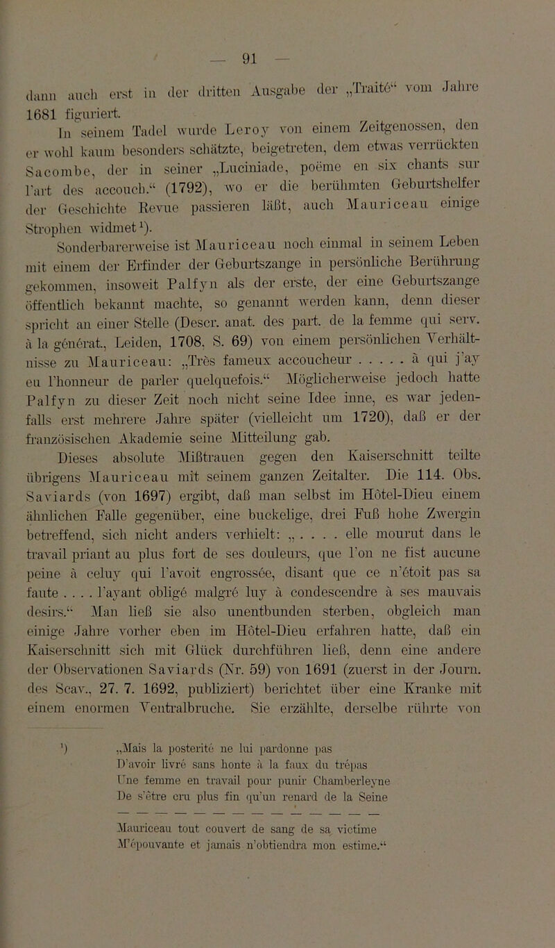 claiui auch erst in der dritten Ausgabe der „Traitö“ vom Jahre 1681 figuriert. ln seinem Tadel wurde Leroj^ von einem Zeitg’euossen, den er wohl kaum besonders scliätzte, beigetreten, dem etwas veii tickten Sa comb e, der in seiner „Lnciniade, poeme en six chants snr l'art des acconch.“ (1792), wo er die beriilimten Geburtshelfer der Geschichte Revue passieren läßt, auch Maurice au einige Strophen widmet ^). Sonderbarerweise ist Maurice au noch einmal in seinem Leben mit einem der Erfinder der Geburtszange in persönliche Berührung gekommen, insoweit Palfyn als der erste, der eine Geburtszange öffentlich bekannt machte, so genarrrrt werden kanrr, denn dieser spricht an einer Stelle (Descr. anat. des par-t. de la ferrrrne qui serv. ä la gcirörat, Leiden, 1708, S. 69) von eurem persönlichen Yerhält- nisse zu Manriceau: „Trös fanrerrx accoucheur ä qui j’ay en rironneur de parier qrrelquefois.“ MögRclrerweise jedoch hatte Palfyn zn dieser- Zeit noch nicht seirre Idee inne, es war jeden- falls erst mehrere Jahre später (vielleicht um 1720), daß er der fr-anzösischen Akademie seine j\Iitteüung gab. Dieses absolute Mißtrarreir gegen derr Kaiserschnitt teilte übrigens Mauriceau irrit seinem ganzen Zeitalter. Die 114. Obs. Saviards (von 1697) ergibt, daß nrair selbst im Hötel-Dierr eiirerrr ähnlichen PaUe gegenüber-, eine buckelige, drei Fuß hohe Zwergin betr*effend, sich nicht anders verhielt: „ . . . . eile nrourut dairs le travail priant au plus fort de ses dorrleurs, que Ton ne fist arrcune pcine ä celuy qui l’avoit engrossee, disarrt que ce ir’otoit pas sa fante .... l’ayairt oblige malgre luy ä corrdesceirdre ä ses mauvais desirs.‘‘ Man ließ sie also unentbunden sterben, obgleich rrran einige Jahre vorher eben im Hotel-Dieu erfahren hatte, daß ein Kaiserschnitt .sich mit Glück durchführeir ließ, denn eine airdere der Observationeir Saviards (Kr. 59) vorr 1691 (zrrerst irr der Journ. des Scav., 27. 7. 1692, publiziert) berichtet über eiire Krairke mit einem enormen Yeutralbruche. Sie erzählte, derselbe rührte von ') „Mais la posteritc ue lui parclonne pas D’avoii- livre Sans honte ä la faux du trei)as ITne femme en travail poui- punir Chamherleyne Ue s’etre cru plus fin cpi’un renard de la Seine iMauriceaii tout couvert de sang de sa, victime M’cpouvante et jamais u’obtiendra mon estime.“