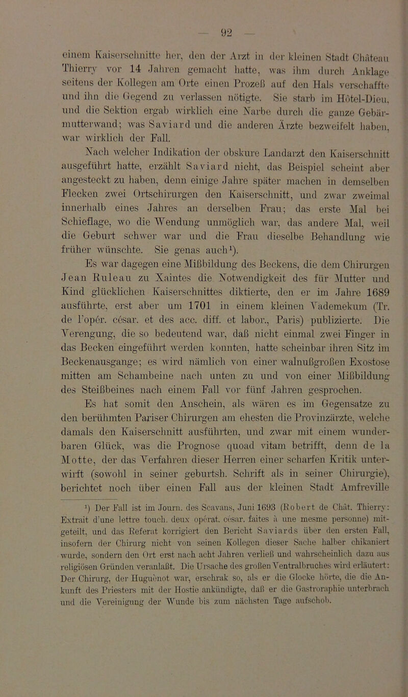 einem Kaisi'i-schnitte lier, den der Arzt in d(.>r kdeinen Stadt ClnUeau Thierry vor 14 dahren gemacht luitte, was ihm diircli Anklage seitens der Kollegen am Orte einen Prozeß auf den Hals verschaffte und ihn die Gegend zu verlassen nötigte. Sie starb im Hotel-L)ieu, und die Sektion ergab wirklich eine Narbe durcli die ganze Gebär- mntterwand; was Saviard nnd die anderen Ärzte bezweifelt haben, war wii'klich der Fall. Nach Avelcher Indikation der obskure Landarzt den Kaisersclinitt ausgeführt hatte, erzählt Saviard nicht, das Beispiel scheint aber angesteckt zu liaben, denn einige Jalire später machen in demselben Flecken zwei Ortschirurgen den Kaiserschnitt, und zwar zweimal innerhalb eines Jahres an derselben Frau; das erste Mal bei Schieflage, wo die Wendung unmöglich Avar, das andere Mal, Aveil die Gleburt schwer Avar und die Frau dieselbe Behandlung Avie früher Avünschte. Sie genas auclO). Es Avar dagegen eine Mißbildung des Beckens, die dem Chirurgen Jean ßuleau zu Xaintes die NotAA^endigkeit des für Mutter luid Kind glücklichen Kaiserschnittes diktierte, den er im Jahre 1689 ausführte, erst aber um 1701 in einem kleinen Yademekum (Tr. de Toper. cesar. et des acc. diff. et labor., Paris) publizierte. Die Verengung, die so bedeutend Avar, daß nicht einmal zAvei Finger in das Becken eingeführt Averden konnten, hatte scheinbar ihren Sitz im Beckenausgange; es Avird nämlich von einer Avalnußgroßen Exostose mitten am Schambeine nach unten zu und von einer Mißbildung des Steißbeines nach einem Fall vor fünf Jahren gesprochen. Es hat somit den Anschein, als wären es im Gegensätze zu den berühmten Pariser Chirurgen am ehesten die Provinzärzte, Avelche damals den Kaiserschnitt ausführten, und zAvar mit einem Avunder- baren Glück, Avas die Prognose quoad vitani betilfft, denn de la jMotte, der das Verfahren dieser Herren einer scharfen Kritik unter- wiilt (soAvohl in seiner geburtsh. Schrift als in seiner Chirurgie), berichtet noch über einen Fall aus der Ideinen Stadt Amfreville q Der Fall ist im Jouru. des Scavans, Juni 1693 (Robert de Chat. Thierry; E.xtrait d’une lettre toiich. deux opörat. cesar. faites ä ime mesme persomie) niit- geteilt, und das Referat korrigiert den Bericht Saviards über den ereten Fall, insofern der Chirurg nicht von seinen Kollegen dieser Sache halber chikaniert Avurde, sondern den Ort ei-st nai'h acht Jahren verließ und wahi-scheinlich dazu aas religiösen Gründen A^eranlaßt. Die Ursache des großen Yentralbruches wird erläutert: Der Chirurg, der Huguenot war, erschrak so, als er die Glocke hörte, die die An- kunft des Priesters mit der Hostie ankündigte, daß er die Ga.stroraj)hie unterbrach und die A’’ereinigung der Vüinde bis zum nächsten Tage aufschob.