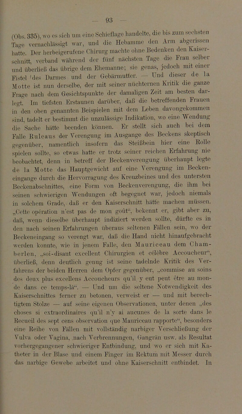 (Ob'^ 335) wo es sieli um eine 8chieflagc handelte, die bis zum seclisten Tao-e vernacblässiA't war, und die Hebamme (len Arm abgerissen liatte. Der lierbeigerufene Cliiriirg niaelite olme Bedenken den Kaiser schnitt, verband AVcährend der fünf niichsten Tage die Frau selber und überließ das ülirige dem Ehemanne; sie genas, jedoch mit einer Fistel 'des Darmes und der Gebärmutter. — Und dieser de la .Motte ist mm derselbe, der mit seiner nüchternen Kritik die ganze »age nach dem Gesichtspunkte der damaligen Zeit am besten dar- legt Im tiefsten Erstaunen darüber, daß die betreffenden Frauen in den oben genannten Beispielen mit dem Leben davongekommen sind, tadelt er bestimmt die unzulässige Indikation, avo eine Wendung die Sache hätte beenden können. Er stellt sich auch bei dem Falle Kuleaus der Yerengung im Ausgange des Beckens skeptisch gegenüber, namentlich insofern das Steißbein hier eine Eolle spielen sollte, so etwas hatte er trotz seiner reichen Erfahrung nie beobachtet denn in betreff der Beckenverengung überhaupt legte de la Motte das Hauptg-ewicht auf eine Yerenguug im Becken- eingange durch die Heiworragung des Kreuzbeines und des untersten Beckeuabsclmittes, eine Form von Beckenverengung, die ihm bei seinen scliAvierigen Wendungen oft begegnet Avar, jedoch niemals in solchem Grade, daß er den Kaiserschnitt hätte machen müssen. „Cette Operation n’est pas de mon goiit“, bekennt er, gibt aber zu, daß, Avenn dieselbe überhaupt indiziert Averden sollte, düi’fte es in den nach seinen Erfahrungen überaus seltenen Fällen sein, avo der Beckeneingaug so verengt Avar, daß die Hand nicht hinaufgebi’acht Aveiden konnte, AAÜe in jenem Falle, den Mauriceau dem Cham- berlen, „soi-disant excellent Chirurgien et celebre Accoucheur“, überließ, denn deutlich genug ist seine tadelnde Kritik des Yer- fahrens der beiden Herren dem Opfer gegenüber, „commise au soins des deux plus exceUens Accoucheurs qu'il y eut j^eut etre au mon- de dans ce temps-lä“. — Und luu die seltene KotAvendigkeit des Kaiserschnittes ferner zu betonen, verweist er — und mit berech- tigtem Stolze — auf seine eigenen Observationen, unter denen „des choses si extraordinaires i[u'il n’y ai aucmies de la Sorte dans le Recueil des sept eens observation (|ue iMauriceau rapporte“, besonders eine Reihe von Fällen mit vollständig narbiger Yerschheßung der Yulva oder Yagina, .nacli A^erbrennungen, Gangrän usav. als Resultat vorhergegangener scliAAdeiiger Entbindung, und avo er sich mit Ka- theter in der Blase und einem Finger im Rektum mit Messer durch das narbige GoAvebe arbeitet und ohne Kaisersclmitt entbindet. In