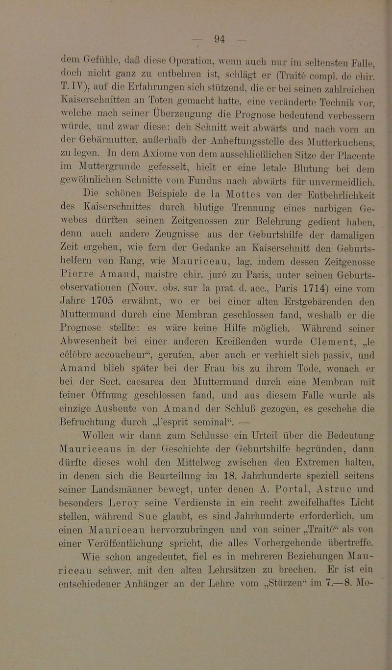 (lern riefiilih', daß diese Ojjeratioii, wenn aiicli nm- im seltensten Falle, <loch nicht ganz zu entbeln-en ist, schlägi er ('IVaitd compl. de ehii\ T. IV), auf die Erfahrungen sich stützend, die er bei seinen zahlreichen Kaiserschnitten an Toten gemacht hatte, eine veränderte Technik vor. welche nach seiner Überzeugung die Prognose bedeutend verbessern würde, und zwar diese: deh Schnitt Aveit abwärts und nach vorn an der Gebärmutter, außerhalb der Anheftungsstelle des ]\lutterkuchejis, zu legen, ln tlem Axiome von dem ausschließlichen Sitze der Placente im ]\luttergrunde gefesselt, hielt er eine letale Hlutung bei dem geAvöhnlichen Sebnitte vom Fundus nach abAvärts für un\'ei-meidlich. Die schönen Beispiele de la Mottes von der Entbehrlichkeit des Kaiserschnittes durch blutige Trennung eines narbigen Oe- AA^ebes dürften seinen Zeitgenossen zur Belehrung gedient haben, denn auch andere Zeugnisse aus der Geburtshilfe der damaligen Zeit ergeben, Avie fern der Gedanke an Kaiserschnitt den Geburts- helfern Amn Bang, AAÜe Mauriceau, lag, indem dessen Zeitg'enosse Pierre Amand, maistre chir. jure zu Paris, unter seinen Geburts- observationen (Kouv. obs. sur la prat d. acc., Paris 1714) eine vom Jahre 1705 erwähnt, avo er bei einer alten Erstgebärenden den ]\Iuttermund durch eine Membran geschlossen fand, Aveshalb er die Prognose stellte: es Aväre keine Hilfe möglich. 'Während seiner AbAvesenheit bei einer anderen Kreißenden Avurde Gierneut, ,,le celcbre accoucheur“, gerufen, aber auch er verhielt sich passiv, und Amand blieb später bei der Frau bis zu ihrem Tode, wonach er bei der Sect. caesarea den Muttermund durch eine Membran mit feiner (Iffnung geschlossen fand, und aus diesem Falle Avurde als einzige Ausbeute Amn Amand der Schluß gezogen, es geschehe die Befruchtung durch „Pesprit seminal“. — Wollen Avir dann zum Sclüusse ein Urteil über die Bedeutune- Mauriceaus in der Geschichte der Geburtshilfe begründen, daun dürfte dieses avoIiI den Mittehveg zAvischen den Extremen lialten. in denen sich die Beurteilung im 18. Jahrhunderte speziell seitens seiner Landsmänner beAA^egt, unter denen A. Portal, Astruc und besonders Lero}' seine Verdienste in ein recht zAveifelhaftes Licht stellen, Avährend Sue glaubt, es sind Jalirhunderte erforderlich, um einen iMauriceau hervorzubringen und Amn seiner „Traitö“ als A’on einer Yeröffentlicliung spricht, die alles Vorhergehende überUeffe. AYie schon angedeutet, fiel es in mehreren Bezieluingen Atau- riceati scliAver, mit den alten Lelirsätzen zu brechen. Er ist ein entschiedener Anliänger an der Lehre vom .,Stürzcn’‘ im 7.—8. AIo-