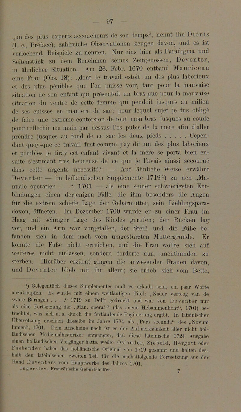 „un des plus expevts accouclieurs de son temps^‘, nennt ihn Dionis (1. e., Pr6face); zahlreiclie Observationen zeugen davon, und es ist verlockend, Beispiele zu nennen. Nur eins liier als Paradigma und Seitenstück zu dem Benehmen seines Zeitgenossen, Deventer, in ähnlicher Situation. Am 26. Fehl’. 1670 entband Mauriceau ('ine Frau (Obs. 18): „dont le travail estoit uu des plus laborienx et des plus p6nibles (pie l'ou puisse voir, tant pour la mauvaise Situation de son enfant (pii prösentoit un bras que pour la mauvaise Situation du ventre de cette femme <iui pendoit jusques au milieu de ses cuisses en maniere de sac; pour lequel sujet je fus oblige de faire uiie extreme contorsion de tont mon bras jusques au coude pour reflechir ma main par dessus Pos pubis de la mere afin d’aller prendre jusques au fond de ce sac les deux j)ieds Cepen- dant (juoy-que ce travail fust comme j’av dit un des plus laborienx et penibles je tiray cet enfant vivant et la mere se porta bien en- suite s estimant tres heureuse de ce que je Pavais ainssi secourue daus cette urgente necessite.^' —• Auf ähnliche Weise erwähnt Deventer — im holländischen Supplemente 1719^) zu den „Ma- nuale Operation . . 1701 — als eine seiner schwierigsten Ent- bindungen einen derjenigen Fälle, die ihm besonders die Augen für die extrem schiefe Lage der Gebärmutter, sein Lieblingspara- doxon, öffneten. Im Dezember 1700 wurde er zu einer Frau im Haag mit schräger Lage des Kindes gerufen; der Kücken lag' vor, und ein Arm war vorgefallen, der Steiß und die Füße be- fanden sich in dem nach vorn umgestürzten MuttergTunde. Er konnte die Füße nicht erreichen, und die Frau wollte sich auf weiteres nicht einlassen, sondern forderte nur, unentbunden zu sterben. Hierüber erzürnt gingen die anwesenden Frauen davon, und Deventer blieb mit ihr allein; sie erhob sich vom Bette, 0 Gelegentlich dieses Supplementes muß es erlaubt sein, ein j)aar Worte anzuknüpfen. Es wurde mit einem weitläufigen Titel: „Nader vertoog van de sware Baringen . . . .“ 1719 zu Delft gedruckt und war von Deventer nur als eine Fortsetzung der „Man. o])erat.“ (das „neue Hebammenlicht“, 1701) be- trachtet, was sich u. a. durch die fortlaufende Paginierung ergibt. In lateinischer Übersetzung ei-schien dasselbe im .Jahre 1724 als „Pars secunda“ des „Novum iumen“, 1701. Dem Anscheine nach ist es der Aufmerksamkeit aller nicht hol- ländischen Medizinalhistoriker entgangen, daß diese lateinische 1724 Ausgabe einen holländischen Vorgänger h.atte, weder Osiander, Siebold, Hergott oder Fasbender halien das holländische Original von 1719 gekannt und h.alten des- halb den lateinischen zweiten Teil für die nächstfolgende Fortsetzung aus der Hand Deventers vom Hauptwerke des .lahres 1701. Ingerslev, Französisdie Geburtshelfer. 7