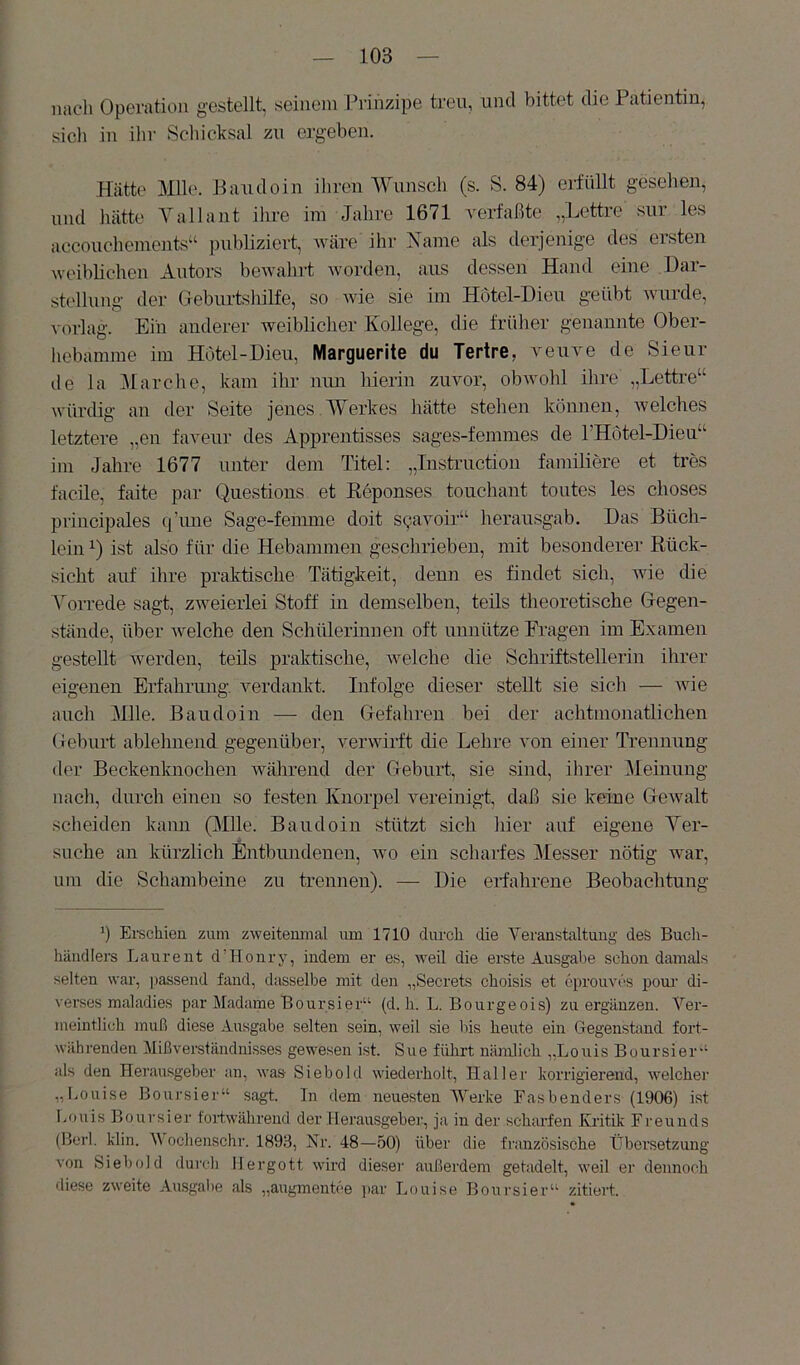 nach Operation gestellt, seinem Prihzipe treu, und bittet die Patientin, sich in ihr Schicksal zu ergeben. Hätt(' Mlle. Eaudoin ihren Wunsch (s. S. 84) erfüllt gesehen, und hätte Yallant ihre im Jahre 1671 verfaßte „Lettre sur les accouchements“ publiziert, Aväre ihr Name als derjenige des ersten weiblichen Autors bewahrt worden, aus dessen Hand eine Dar- stellung der Geburtshilfe, so wie sie im Hotel-Dieu geübt wurde, vorlag. Eiu anderer weiblicher Kollege, die früher genannte Ober- hebamme im Hotel-Dieu, Marguerite du Tertre, veuve de Sieur de la Marche, kam ihr nun hierin zuvor, obwohl ihre „Letti-e“ würdig an der Seite jenes Werkes hätte stehen können, welches letztere „en faveur des Apprentisses sages-fenimes de rHotel-Dieu“ im Jahre 1677 unter dem Titel: „Instruction familiere et tres facile, faite par Questions et Keponses touchant toutes les choses principales qTme Sage-femme doit sqavoir“ herausgab. Das Büch- lein ist also für die Hebammen geschrieben, mit besonderer Rück- sicht auf ihre praktische Tätigkeit, denn es findet sich, wie die Vorrede sagt, zweierlei Stoff in demselben, teils theoretische Gegen- stände, über Avelche den Schülerinnen oft unnütze Fragen im Examen gestellt Averden, teils praktische, welche die Schriftstellerin ihrer eigenen Erfahrung. Amrdankt. Infolge dieser stellt sie sich — Avie auch Mlle. Baudoiii — den Gefahren bei der achtmonatlichen Geburt ablehnend gegenübei’, verwirft die Lehre von einer TYennung der Beckenknochen Avährend der Geburt, sie sind, ihrer Meinung nach, durch einen so festen Knorpel vereinigt, daß sie keine GeAvalt scheiden kann (Mlle. Baudoin stützt sich hier auf eigene Ver- suche an kürzlich Entbundenen, avo ein scharfes IMesser nötig Avar, um die Schambeine zu trennen). — Die erfahrene Beobachtung b Ei’schien zum zweitenmal um 1710 clurcli die Veranstaltung des Buch- händlers Laurent d’Honry, indem er es, AA^eil die erste Ausgabe schon damals selten war, passend fand, dasselbe mit den „Secrets choisis et cprou\u'>s pom' di- verses maladies par Madame Boursier“ (d. h. L. Bourgeois) zu ergänzen. Ver- meintlich muß diese Ausgabe selten sein, weil sie bis heute ein Gegenstand fort- währenden Mißverständnisses gewesen ist. Sue führt nämlich „Louis Boursier'‘ als den Herausgeber an, was Siebold wiederholt, Haller korrigierend, Avelchei' „Louise Boursier“ sagt. In dem neuesten AVerke Fasbenders (1906) ist Lf)uis Boursier fortwährend der Herausgeber, ja in der scharfen Kritik Freunds (Berl. klin. V ochenschr. 1893, Nr. 48—50) über die französische Übersetzung von Siebold durch IJergott wird dieser außerdem getadelt, weil er dennoch diese zweite Ausgabe als „augmentce i>ar Louise Boursier“ zitiert.