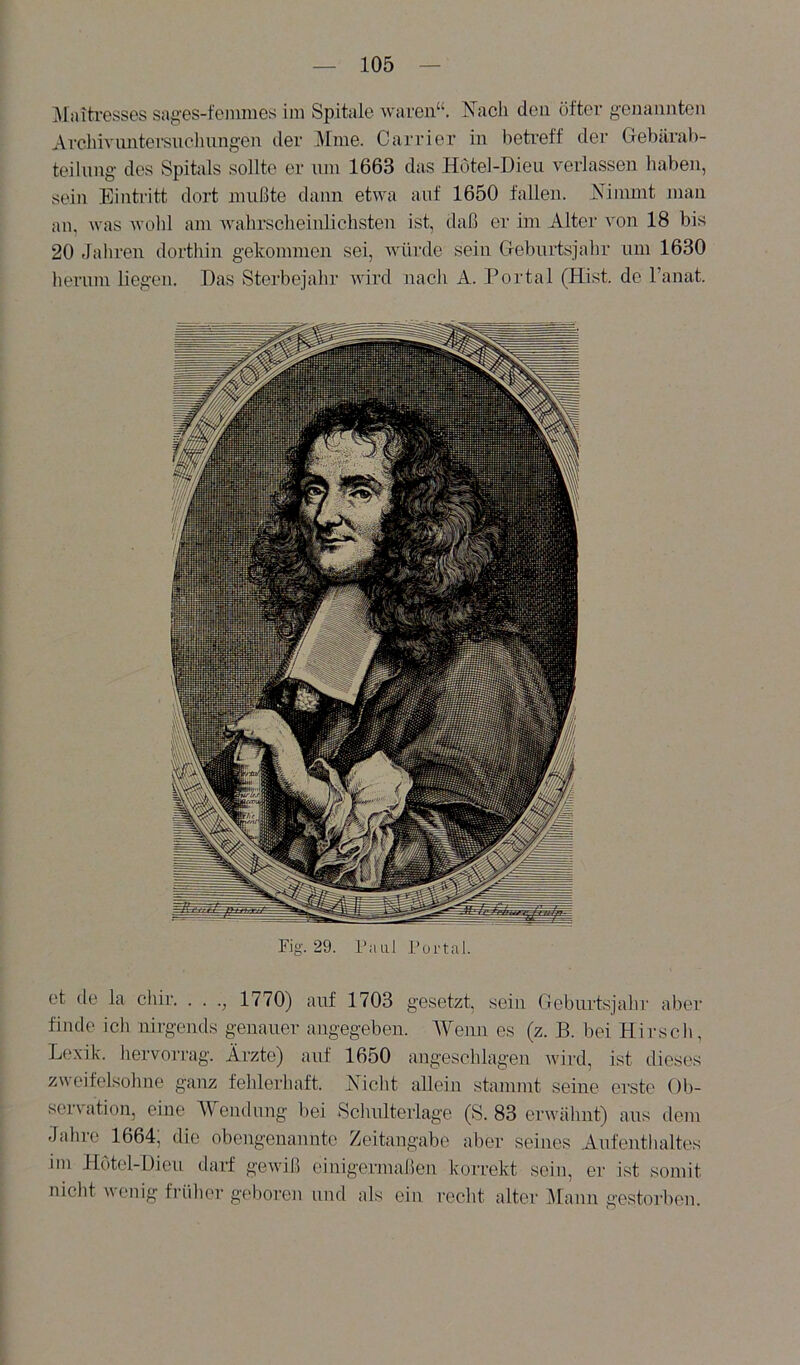 ]\Iiutresses sages-fenmies ini Spitale wai-en“. I^acli den öfter genannten Arehivimtei’suchnngen der Mme. Carrier in betreff der Gebärab- teilnng des Spitals sollte er uni 1663 das Hotel-Dieu verlassen haben, sein Eintritt dort imißte dann etwa auf 1650 fallen. Nimmt mau an, was wohl am wahrscheinlichsten ist, daß er im Alter von 18 bis 20 tlahren dorthin gekommen sei, würde sein Gebui’tsjahr um 1630 hemm liegen. Das Sterbejahr wird nach A. Portal (Hist, de Tanat. Fig. 29. Faul Portal. et de la chir. . . 1770) auf 1703 gesetzt, sein Geburtsjahr aber finde ich nirgends genauer angegeben. Wenn es (z. B. bei Hirscli, Li'.xik. hervorrag. Ärzte) auf 1650 angeschlagen Avird, ist tlieses zweifelsohne ganz fehlerhaft. Nicht allein stammt seine erste Ob- servation, eine Wendung bei Schulterlage (S. 83 erwähnt) aus dem Jahre 1664; die obengenannte Zeitangabe aber seines Aufenthaltes im Hotel-Dieu darf gewiß einigermaßen korrekt sein, er ist somit nicht wenig friilu'r gel)oren und als ein recht alter ]\[ann gestorben.