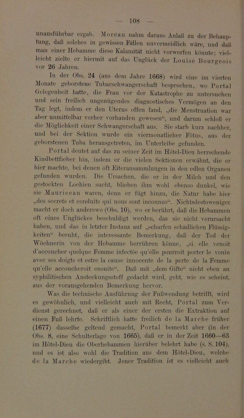 unausführhar er^al). Moreau nalim daraus Anlaß zu der Heliaui)- tung, daß solches in gewissen Fällen unvermeidlich wäre, und daß man einer Hebamme diese Kalamität nicht vorwerfen könnte; viel- leicht zielte ei hieimit anf das Unglück der Kouise Boiii’geois voi- 26 Jahren. ln der Obs. 24 (aus dem Jahre 1668) wird eine im vierten Monate geborstene Tubarschwangerschaft besjjrochen, wo JVjrtal G(*le;genheit hatte, die Frau A'or der Kata.strophe zu untei'suchen und sein freilich ungenügendes diagnostisches Yermögen an den Tag legt, indem er den Uterus offen fand, „die Menstruatio]i war aber unmittelbar vorher vorhanden gewesen“, und darum schloß er die Möglichkeit einer Schwangerschaft aus. Sie starb kurz nachliei', und bei der Sektion wurde ein viermonatlicher Fötus, aus der geborstenen Tuba herausgeti’eten, im Unterleibe gefunden. Portal deutet auf das zu seiner Zeit im Hotel-Dieu herrschende Kiudbettfieber hin, indem er die vielen Sektionen erwähnt die er hier machte, bei denen oft Eiteransanimlunge]i in den edlen Oiganen gefunden wurden. Die Ursachen, die er in der Milch und den gestockten Lochien sucht, blieben ihm wohl ebenso dunkel, wie sie Mauriceau waren, denn er fügt hinzu, die Katur habe hier „des secrets et conduits qui uous sont inconnus“. Nichtsdestoweniger macht er doch anderswo (Obs. 10), wo er berührt, daß die Hebammen oft eines Unglückes beschuldigt werden, das sie nicht verursacht haben, und das in letzter Instanz auf „scharfen schädlichen Flüssig- keiten“ beruht, die interessante Bemerkung, daß der Tod der AYöchnerin von der Hebamme herrühren könne, „si. eUe venoit d’accoucher quelque Femme infectoe qu’eUe pourroit porter le A'enin avec ses doigts et estre la cause innocente de la perte de la Femme qu’elle accoucheroit ensuite“. Daß mit „dem Gifte“ nicht eben au syphilitischen Ansteckungsstoff gedacht wii'd, geht, wie es scheint, aus der vorausgelienden Bemerkung hervor. Was die technische Ausführung der Fußwendung betrifft, wird es geAvöhnlich, und vielleicht auch mit Eecht, Portal zum Yer- dienst gerechnet, daß er als einer der ersten die E.xtraktion auf einen Fuß lehrte. Schriftlich hatte freilich de la Marche früher (1677) dasselbe geltend gemacht, Portal bemerkt aber (in d('r Obs. 8, eine Schulterlage von 1665), daß er in der Zeit 1660—63 im Hotel-Dieu die Oberhebammen hierüber lielehrt habe (s. S. 104), und es ist also Avohl die Tradition aus dem Hotel-Dieu, Avelche de la illarche Aviedergibt. Jener Tradition ist es vielleicht auch