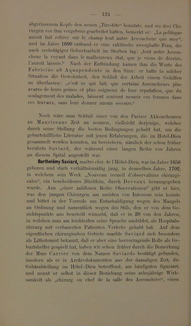 ab^'Ci-issonem Kopfe den mnicn „Tiro-tete‘‘ lunuitzte, und wo drei Clii- nirg-en voi- ihm vevgel)cns g-earhcitet liathm, Ixmierkt er: „La politiriue auroit fait i-etircr sur le cliamp tont autro Aceoueheur (pio nioy“. nnd im Jahre 1699 entJiaml er eine ralcitisclie zwei-ghafte Frau, die nach sechstäg’ig'cr Gehurtsarl)eit im Sterhen lag „tont autre Accou- eheui' la voyant dans le malheureux 6tat, (pie je viens d(; decrirc“, 1 auroit laissee.“ Nacli der Enthindung- kamen ilim die Worte des Fahricius ah Aquapendente in den Sinn: er hatte in solcher Situation die GeAvohnheit, den Schluß der Arbeit einem Gehilfen zu überlassen: „c’est ce qui fait, (jiie certains Accoiicheurs ])lus avares de leurs peines et plus soigneux de leur reputation, que du Soulagement des malades, laissent souvent mourir ces femmes dans ces travanx, sans leur donner aucun seconrs.“ Nocli Aväre zum Schluß einer a-ou den J’ariser Alckoucheuren zu Mauriceaus Zeit zu ueuueu, vielleicht derjenige, AA'elcher durch seine Stellung die besten Bedingungen gehabt hat, um die geburtshilfliche Literatur mit jenen Erfahrungen, die im Hotel-Dieu gesammelt Averden konnten, zu bereichern, nämlich der schon frülier berühi'te Saviard, der AA’ährend einer langen Reihe von Jahren an diesem Spital angestellt Avar. Barthelemy Saviard, maitre chir. de l’Hötel-Dieu, Avar im Jahre 1656 geboren und starb verhältnismäßig jung, in demselben Jahre, 1702, in Avelchem sein Werk „Nouveau reeueil d’obseivations chirurgi- cales“, ein bescheidenes Büchlein, durch Deveaux heransgegeben Avurde. Aus „einer zahllosen Reihe Observationen“ gibt er hier, Avas den jungen Chirurgen am meisten von Interesse sein konnte und bittet in der Vorrede um Entschuldigung Avegen des ^langels an Ordnung und namentlich Avegen des Stils, den er von dem Ge- sichtspunkte aus beurteilt Avünscht, daß er in 20 von den Jahren, in Avelchen man am leichtesten seine Sprache ausbildet, als Hospitals- chirurg mit verbauerten Patieiiten Verkehr gehabt hat. Auf dem eigentlichen chirurgischen Gebiete machte SaA'iard sich besonders als Lithotomist bekannt, daß er aber eine hervorragende Rolle als Ge- burtshelfer gespielt hat, haben Avir schon früher durch die Bemerkung der Mine Carrier von dem Namen Saviards bestätigt gefunden, insofern als er in Archivdokumenten aus der damaligen Zeit die Gebärabteilung im Hotel-Dieu betreffend, am häufigsten figuriert und nennt er selbst in dieser Beziehung seine zehnjährige Wirk- samkeit als „Chirurg, en chef de la salle des Accouchees“, einen