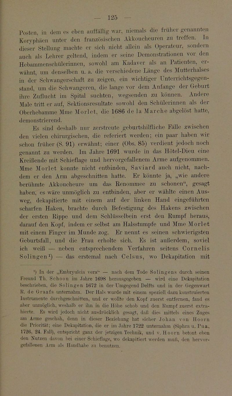 Posten, in dein es eben anftallig ^val•, niemals die frnlier genannten Koryphäen unter den französischen xVkkouchenron zu treffen. In dieser Stellung machte er sich nicht allein als Operateur, sondern auch als Lelirer geltend, indem er seine Demonstrationen vor den Hebammenschülerinnen, sowohl am Kadaver als an Patienten, er- wähnt, um denselben ii. a. die vei'schiedene Länge des Mutterhalses in der Schwangerschaft zu zeigen, ein wichtiger TJnterriclitsgegen- stand, um die Schwangeren, die lange vor dem Anfänge der Geburt ihre Zuflucht im Spital suchten, Avegsenden zu können. Andere .Male tritt er auf, Sektionsresultate sowohl den Schülerinnen als der Oberliebamme Mine Morlet, die 1686 de la Marche abgelöst hatte, demonstrierend. Es sind deshalb nur zerstreute geburtshilfliche Eälle ZAvischen <len vielen chirurgischen, die referiert rverden; ein paar haben Avir schon früher (S. 91) erwähnt; einer (Obs. 85) Amrdient jedoch noch genannt zu Averden. Im Jahre 1691 Avurde in das Hötel-Dieu eine Kreißende mit Schieflage und hervorgefallenem Arme aufgenommen. Mme Morlet konnte nicht entbinden, Saviard auch nicht, nach- tlem er den Arm abgesclmitten hatte. Er könnte ja, „Avie andere berühmte Akkoucheure um das Renommee zu schonen“, gesagt haben, es Aväre unmöglich zu entbinden, aber er wälilte einen Aus- weg, dekapitierte mit einem auf dei‘ linken Hand eingeführten scharfen Haken, brachte durch Befestigung des Hakens zAAÜschen der ersten Rippe und dem Schlüsselbein erst den Rumpf heraus, darauf den Kopf, indem er selbst am Halsstumpfe und Mme Morlet mit einem Finger im Munde zog. Er nennt es seinen schAvierigsten Geburtsfall, und die Frau erholte sich. Es ist außerdem, soAÜel ich Aveiß — neben entsprechendem Yerfahren seitens Cornelis Solingen^) — das erstemal nach Celsus, avo Dekajiitation mit In der „Embryulcia A'era‘‘ — nach dem Tode Solingens durch seinen Fi-ennd Th. Schoon im .fahre 1698 herausgegehen — wird eine Dekapitation beschrieben, die Solingen 1672 in der Umgegend Delfts imd in der Gegenwart Ih de Graafs unternahm. Der Hals wurde mit einem speziell dazu konstruierten Instrumente durchgeschnitten, und er Avollte den Kopf zuerst entfernen, fand es aber unmöglich, weshalb er ihn in die Hölie schob imd den Rmnpf zuerst extra- hierte. Es wird jedoch nicht ausdrücklich gesagt, daß dies mittels eines Zuges am Arme geschah, denn in dieser Beziehung hat sicher .lohan von Hoorn die Priorität; eine Dekajätation, die er im .lahre 1722 unternahm (Si|)hra u. Pua, 1726, 24. Fall), entspricht ganz der jetzigen Technik, und v. Hoorn betont eben den Nutzen davon bei einer Schieflage, wo dekaj)itiert Averden muß, den hervor- gefallenen Arm als Handhabe zu benutzen.