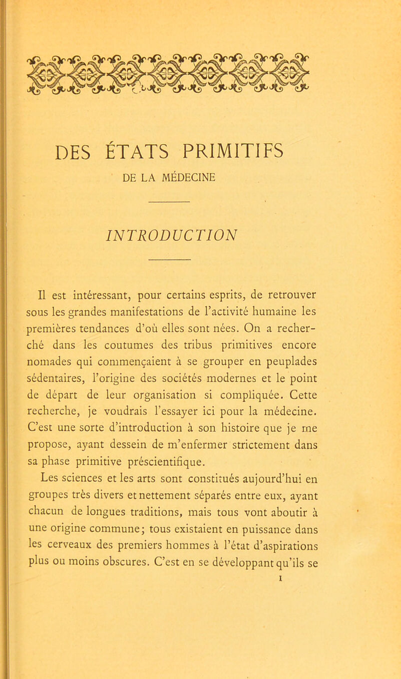 DE LA MÉDECINE INTRODUCTION Il est intéressant, pour certains esprits, de retrouver sous les grandes manifestations de l’activité humaine les premières tendances d’où elles sont nées. On a recher- ché dans les coutumes des tribus primitives encore nomades qui commençaient à se grouper en peuplades sédentaires, l’origine des sociétés modernes et le point de départ de leur organisation si compliquée. Cette recherche, je voudrais l’essayer ici pour la médecine. C’est une sorte d’introduction à son histoire que je me propose, ayant dessein de m’enfermer strictement dans sa phase primitive préscientifique. Les sciences et les arts sont constitués aujourd’hui en groupes très divers et nettement séparés entre eux, ayant chacun de longues traditions, mais tous vont aboutir à une origine commune; tous existaient en puissance dans les cerveaux des premiers hommes à l’état d’aspirations plus ou moins obscures. C’est en se développant qu’ils se