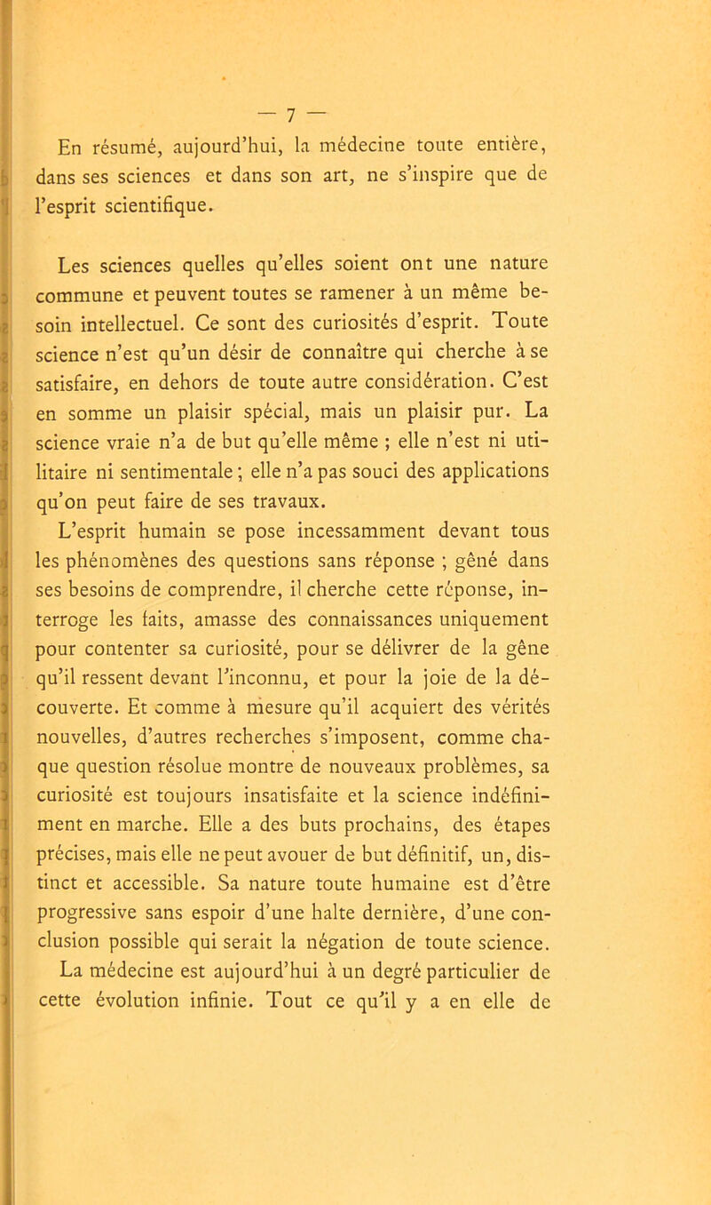 En résumé, aujourd’hui, la médecine toute entière, dans ses sciences et dans son art, ne s’inspire que de l’esprit scientifique. Les sciences quelles qu’elles soient ont une nature commune et peuvent toutes se ramener à un même be- soin intellectuel. Ce sont des curiosités d’esprit. Toute science n’est qu’un désir de connaître qui cherche à se satisfaire, en dehors de toute autre considération. C’est en somme un plaisir spécial, mais un plaisir pur. La science vraie n’a de but qu’elle même ; elle n’est ni uti- litaire ni sentimentale ; elle n’a pas souci des applications qu’on peut faire de ses travaux. L’esprit humain se pose incessamment devant tous les phénomènes des questions sans réponse ; gêné dans ses besoins de comprendre, il cherche cette réponse, in- terroge les laits, amasse des connaissances uniquement pour contenter sa curiosité, pour se délivrer de la gêne qu’il ressent devant l’inconnu, et pour la joie de la dé- couverte. Et comme à mesure qu’il acquiert des vérités nouvelles, d’autres recherches s’imposent, comme cha- que question résolue montre de nouveaux problèmes, sa curiosité est toujours insatisfaite et la science indéfini- ment en marche. Elle a des buts prochains, des étapes précises, mais elle ne peut avouer de but définitif, un, dis- tinct et accessible. Sa nature toute humaine est d’être progressive sans espoir d’une halte dernière, d’une con- clusion possible qui serait la négation de toute science. La médecine est aujourd’hui à un degré particulier de cette évolution infinie. Tout ce qu’il y a en elle de