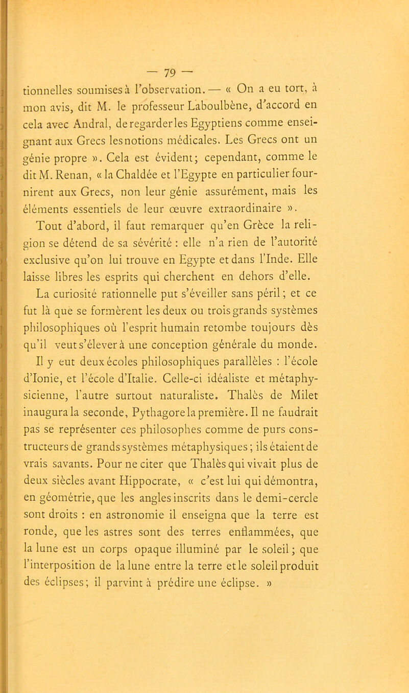 tionnelles soumises à l’observation.— « On a eu tort, à mon avis, dit M. le professeur Laboulbène, d’accord en cela avec Andral, de regarderies Egyptiens comme ensei- gnant aux Grecs les notions médicales. Les Grecs ont un génie propre ». Cela est évident; cependant, comme le dit M. Renan, « la Chaldée et l’Egypte en particulier four- nirent aux Grecs, non leur génie assurément, mais les éléments essentiels de leur oeuvre extraordinaire ». Tout d’abord, il faut remarquer qu’en Grèce la reli- gion se détend de sa sévérité : elle n’a rien de l’autorité exclusive qu’on lui trouve en Egypte et dans l’Inde. Elle laisse libres les esprits qui cherchent en dehors d’elle. La curiosité rationnelle put s’éveiller sans péril ; et ce fut là que se formèrent les deux ou trois grands systèmes philosophiques où l’esprit humain retombe toujours dès qu’il veut s’élever à une conception générale du monde. Il y eut deux écoles philosophiques parallèles : l’école d’Ionie, et l’école d’Italie. Celle-ci idéaliste et métaphy- sicienne, l’autre surtout naturaliste, Thalès de Milet inaugura la seconde, Pythagorela première. Il ne faudrait pas se représenter ces philosophes comme de purs cons- tructeurs de grands systèmes métaphysiques; ils étaient de vrais savants. Pour ne citer que Thalès qui vivait plus de deux siècles avant Hippocrate, « c’est lui qui démontra, en géométrie, que les angles inscrits dans le demi-cercle sont droits : en astronomie il enseigna que la terre est ronde, que les astres sont des terres enflammées, que la lune est un corps opaque illuminé par le soleil ; que l’interposition de la lune entre la terre et le soleil produit des éclipses; il parvint à prédire une éclipse. »