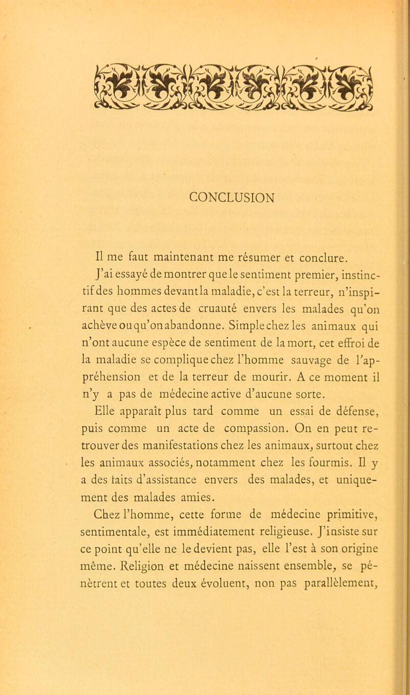 CONCLUSION Il me faut maintenant me résumer et conclure. J’ai essayé de montrer que le sentiment premier, instinc- tif des hommes devantla maladie, c’est la terreur, n’inspi- rant que des actes de cruauté envers les malades qu’on achève ouqu’onabandonne. Simple chez les animaux qui n’ont aucune espèce de sentiment de la mort, cet effroi de la maladie se complique chez l’homme sauvage de l’ap- préhension et de la terreur de mourir. A ce moment il n’y a pas de médecine active d’aucune sorte. Elle apparaît plus tard comme un essai de défense, puis comme un acte de compassion. On en peut re- trouver des manifestations chez les animaux, surtout chez les animaux associés, notamment chez les fourmis. Il y a des faits d’assistance envers des malades, et unique- ment des malades amies. Chez l’homme, cette forme de médecine primitive, sentimentale, est immédiatement religieuse. J’insiste sur ce point qu’elle ne le devient pas, elle l’est à son origine même. Religion et médecine naissent ensemble, se pé- nètrent et toutes deux évoluent, non pas parallèlement,