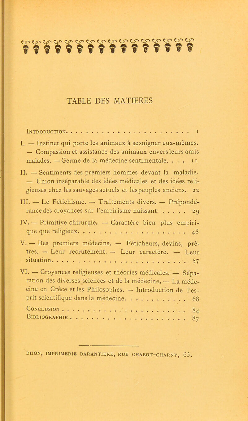 TABLE DES MATIERES Introduction i I. — Instinct qui porte les animaux à se soigner eux-mêmes. — Compassion et assistance des animaux envers leurs amis malades. — Germe de la médecine sentimentale. ... 11 II. — Sentiments des premiers hommes devant la maladie. — Union inséparable des idées médicales et des idées reli- gieuses chez les sauvages actuels et les peuples anciens. 22 III. — Le Fétichisme. — Traitements divers. — Prépondé- rance des croyances sur l’empirisme naissant 29 IV. — Primitive chirurgie. — Caractère bien plus empiri- que que religieux 48 V. — Des premiers médecins. — Féticheurs, devins, prê- tres. — Leur recrutement. — Leur caractère. — Leur situation 57 VI. — Croyances religieuses et théories médicales. — Sépa- ration des diverses sciences et de la médecine. — La méde- cine en Grèce et les Philosophes. — Introduction de l’es- prit scientifique dans la médecine 68 Conclusion 3^ Bibliographie 3-. DIJON, IMPRIMERIE DARANTIERE, RUE CHABOT-CHARNY, 65.