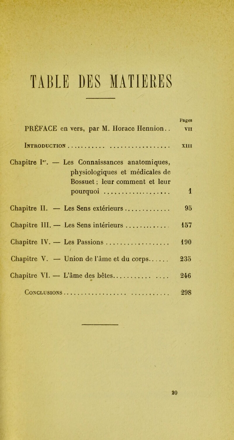 Pages PRÉFACE en vers, par M. Horace Ilennion.. vu Introduction xiu Chapitre I8r. — Les Connaissances anatomiques, physiologiques et médicales de Bossuet ; leur comment et leur pourquoi 1 Chapitre II. — Les Sens extérieurs 95 Chapitre III. — Les Sens intérieurs 157 Chapitre IV. — Les Passions 190 / Chapitre V. — Union de l’âme et du corps 235 Chapitre VI. — L’âme des bêtes 246 Conclusions 298 ao