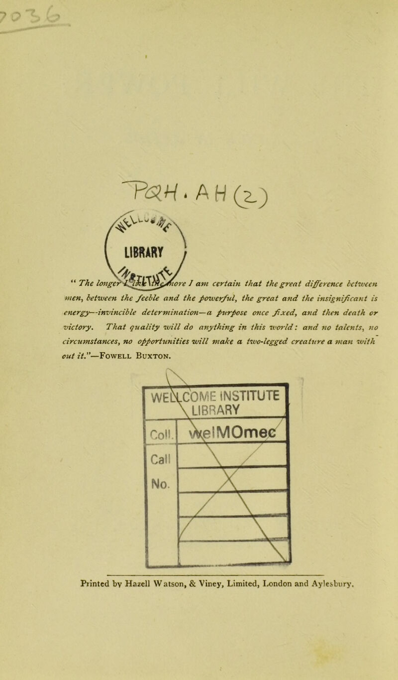 ~PaH- A H (z.) men, between the feeble and the powerful, the great and the insignificant is energy—invincible determination—a purpose once fixed, and then death or victory. That quality will do anything in this world: and no talents, no circumstances, no opportunities will make a two-legged creature a matt with out it.”— Fowell Buxton. WELLCOME INSTITUTE \ LIBRARY Coll. 'VeiMOmec Call \ / No. x. / \“ / XI i Printed by Hazell Watson, & Viney, Limited, London and Aylesbury.