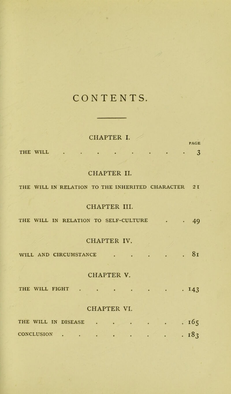 CONTENTS CHAPTER I. PAGE THE WILL ........ 3 CHAPTER II. THE WILL IN RELATION TO THE INHERITED CHARACTER 21 CHAPTER III. THE WILL IN RELATION TO SELF-CULTURE . . 49 CHAPTER IV. WILL AND CIRCUMSTANCE . . . . . 81 CHAPTER V. THE WILL FIGHT . . . . . . -143 CHAPTER VI. THE WILL IN DISEASE . . . . . . 165 ■ 183 CONCLUSION