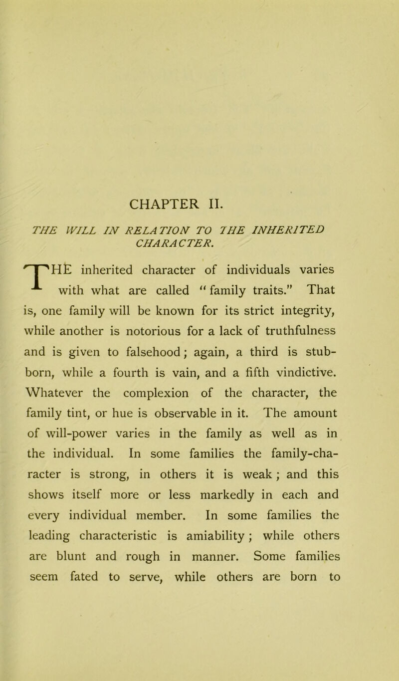 CHAPTER II. THE WILL IN RELATION TO 7HE INHERITED CHARACTER. HE inherited character of individuals varies with what are called “ family traits.” That is, one family will be known for its strict integrity, while another is notorious for a lack of truthfulness and is given to falsehood; again, a third is stub- born, while a fourth is vain, and a fifth vindictive. Whatever the complexion of the character, the family tint, or hue is observable in it. The amount of will-power varies in the family as well as in the individual. In some families the family-cha- racter is strong, in others it is weak; and this shows itself more or less markedly in each and every individual member. In some families the leading characteristic is amiability; while others are blunt and rough in manner. Some families seem fated to serve, while others are born to