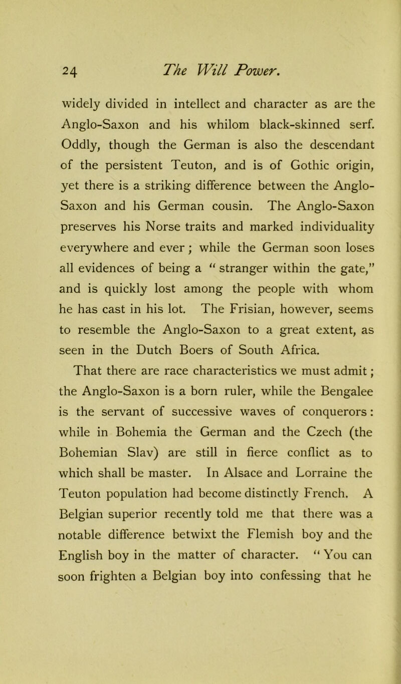 widely divided in intellect and character as are the Anglo-Saxon and his whilom black-skinned serf. Oddly, though the German is also the descendant of the persistent Teuton, and is of Gothic origin, yet there is a striking difference between the Anglo- Saxon and his German cousin. The Anglo-Saxon preserves his Norse traits and marked individuality everywhere and ever; while the German soon loses all evidences of being a “ stranger within the gate,” and is quickly lost among the people with whom he has cast in his lot. The Frisian, however, seems to resemble the Anglo-Saxon to a great extent, as seen in the Dutch Boers of South Africa. That there are race characteristics we must admit; the Anglo-Saxon is a born ruler, while the Bengalee is the servant of successive waves of conquerors: while in Bohemia the German and the Czech (the Bohemian Slav) are still in fierce conflict as to which shall be master. In Alsace and Lorraine the Teuton population had become distinctly French. A Belgian superior recently told me that there was a notable difference betwixt the Flemish boy and the English boy in the matter of character. “ You can soon frighten a Belgian boy into confessing that he