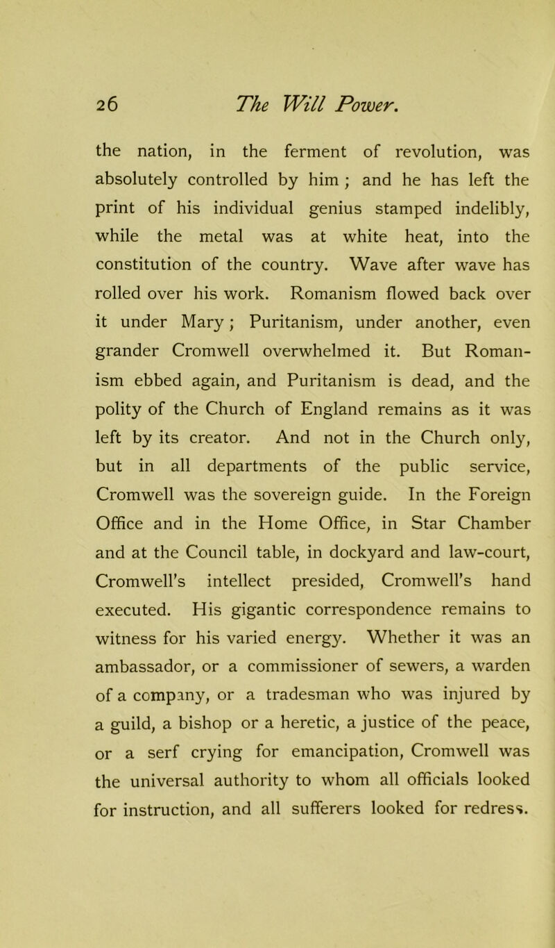 the nation, in the ferment of revolution, was absolutely controlled by him ; and he has left the print of his individual genius stamped indelibly, while the metal was at white heat, into the constitution of the country. Wave after wave has rolled over his work. Romanism flowed back over it under Mary; Puritanism, under another, even grander Cromwell overwhelmed it. But Roman- ism ebbed again, and Puritanism is dead, and the polity of the Church of England remains as it was left by its creator. And not in the Church only, but in all departments of the public service, Cromwell was the sovereign guide. In the Foreign Office and in the Home Office, in Star Chamber and at the Council table, in dockyard and law-court, Cromwell’s intellect presided, Cromwell’s hand executed. His gigantic correspondence remains to witness for his varied energy. Whether it was an ambassador, or a commissioner of sewers, a warden of a company, or a tradesman who was injured by a guild, a bishop or a heretic, a justice of the peace, or a serf crying for emancipation, Cromwell was the universal authority to whom all officials looked for instruction, and all sufferers looked for redress.