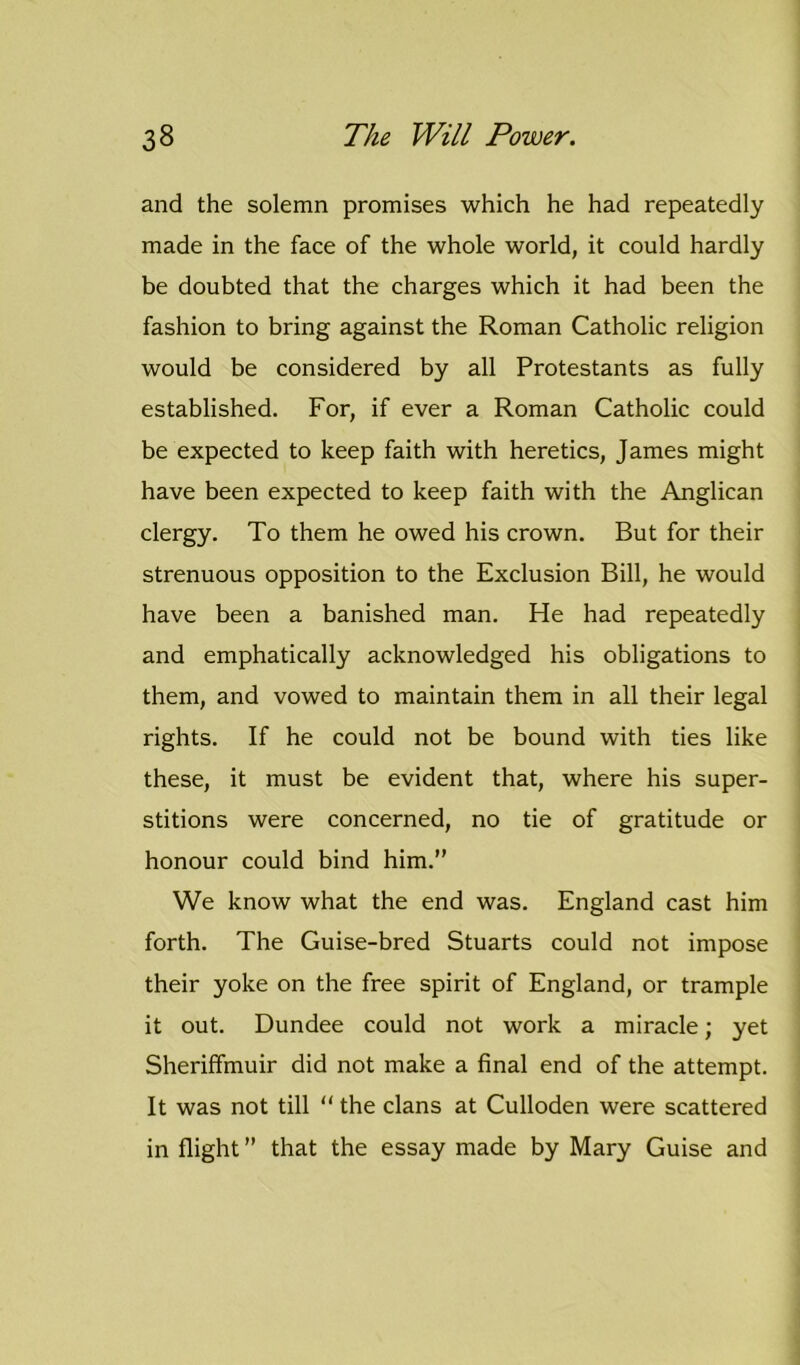 and the solemn promises which he had repeatedly made in the face of the whole world, it could hardly be doubted that the charges which it had been the fashion to bring against the Roman Catholic religion would be considered by all Protestants as fully established. For, if ever a Roman Catholic could be expected to keep faith with heretics, James might have been expected to keep faith with the Anglican clergy. To them he owed his crown. But for their strenuous opposition to the Exclusion Bill, he would have been a banished man. He had repeatedly and emphatically acknowledged his obligations to them, and vowed to maintain them in all their legal rights. If he could not be bound with ties like these, it must be evident that, where his super- stitions were concerned, no tie of gratitude or honour could bind him.” We know what the end was. England cast him forth. The Guise-bred Stuarts could not impose their yoke on the free spirit of England, or trample it out. Dundee could not work a miracle; yet Sheriffmuir did not make a final end of the attempt. It was not till “ the clans at Culloden were scattered in flight ” that the essay made by Mary Guise and