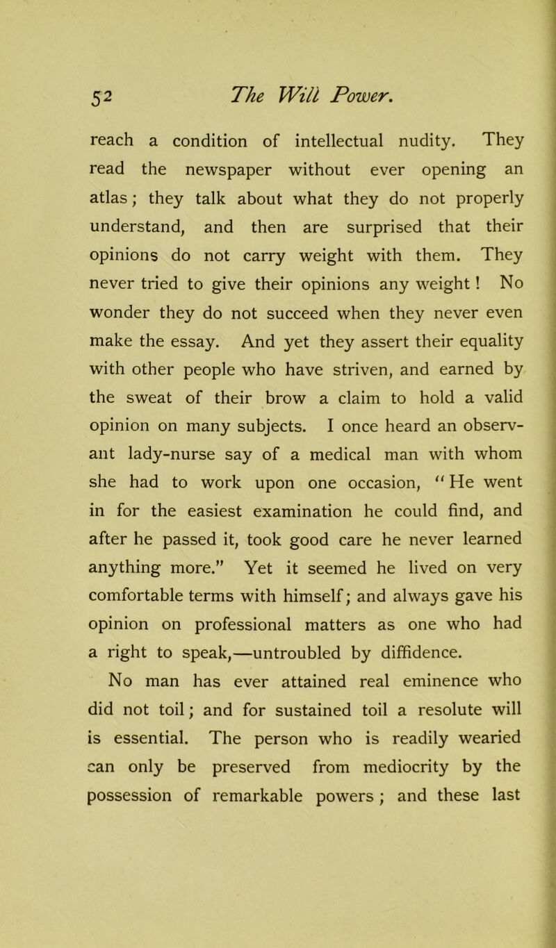 reach a condition of intellectual nudity. They read the newspaper without ever opening an atlas; they talk about what they do not properly understand, and then are surprised that their opinions do not carry weight with them. They never tried to give their opinions any weight! No wonder they do not succeed when they never even make the essay. And yet they assert their equality with other people who have striven, and earned by the sweat of their brow a claim to hold a valid opinion on many subjects. I once heard an observ- ant lady-nurse say of a medical man with whom she had to work upon one occasion, “ He went in for the easiest examination he could find, and after he passed it, took good care he never learned anything more.” Yet it seemed he lived on very comfortable terms with himself; and always gave his opinion on professional matters as one who had a right to speak,—untroubled by diffidence. No man has ever attained real eminence who did not toil; and for sustained toil a resolute will is essential. The person who is readily wearied can only be preserved from mediocrity by the possession of remarkable powers; and these last