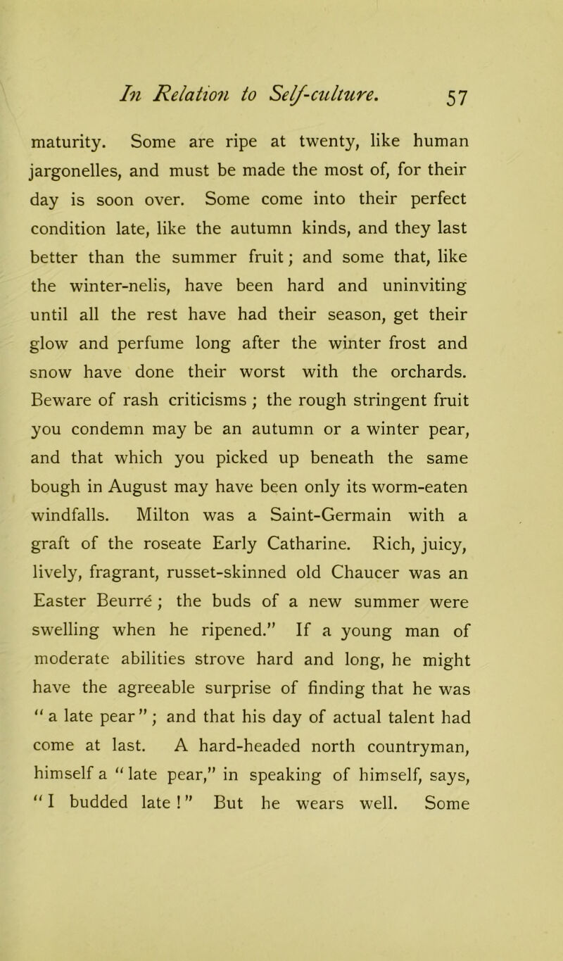 maturity. Some are ripe at twenty, like human jargonelles, and must be made the most of, for their day is soon over. Some come into their perfect condition late, like the autumn kinds, and they last better than the summer fruit; and some that, like the winter-nelis, have been hard and uninviting until all the rest have had their season, get their glow and perfume long after the winter frost and snow have done their worst with the orchards. Beware of rash criticisms ; the rough stringent fruit you condemn may be an autumn or a winter pear, and that which you picked up beneath the same bough in August may have been only its worm-eaten windfalls. Milton was a Saint-Germain with a graft of the roseate Early Catharine. Rich, juicy, lively, fragrant, russet-skinned old Chaucer was an Easter Beurre; the buds of a new summer were swelling when he ripened.” If a young man of moderate abilities strove hard and long, he might have the agreeable surprise of finding that he was “ a late pear” ; and that his day of actual talent had come at last. A hard-headed north countryman, himself a “late pear,” in speaking of himself, says,  I budded late ! ” But he wears well. Some