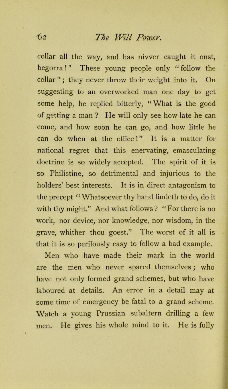 collar all the way, and has nivver caught it onst, begorra ! ” These young people only “ follow the collar ” ; they never throw their weight into it. On suggesting to an overworked man one day to get some help, he replied bitterly, What is the good of getting a man ? He will only see how late he can come, and how soon he can go, and how little he can do when at the office! It is a matter for national regret that this enervating, emasculating doctrine is so widely accepted. The spirit of it is so Philistine, so detrimental and injurious to the holders' best interests. It is in direct antagonism to the precept “ Whatsoever thy hand findeth to do, do it with thy might. And what follows? “For there is no work, nor device, nor knowledge, nor wisdom, in the grave, whither thou goest.” The worst of it all is that it is so perilously easy to follow a bad example. Men who have made their mark in the world are the men who never spared themselves; who have not only formed grand schemes, but who have laboured at details. An error in a detail may at some time of emergency be fatal to a grand scheme. Watch a young Prussian subaltern drilling a few men. He gives his whole mind to it. He is fully