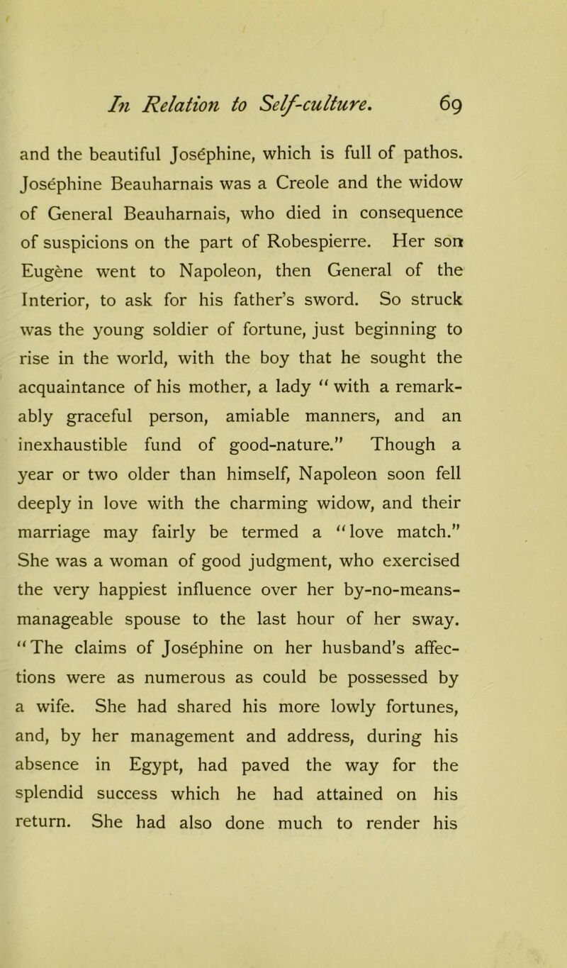 and the beautiful Josephine, which is full of pathos. Josephine Beauharnais was a Creole and the widow of General Beauharnais, who died in consequence of suspicions on the part of Robespierre. Her son Eugene went to Napoleon, then General of the Interior, to ask for his father’s sword. So struck was the young soldier of fortune, just beginning to rise in the world, with the boy that he sought the acquaintance of his mother, a lady “ with a remark- ably graceful person, amiable manners, and an inexhaustible fund of good-nature.” Though a year or two older than himself, Napoleon soon fell deeply in love with the charming widow, and their marriage may fairly be termed a “love match.” She was a woman of good judgment, who exercised the very happiest influence over her by-no-means- manageable spouse to the last hour of her sway. “The claims of Josephine on her husband’s affec- tions were as numerous as could be possessed by a wife. She had shared his more lowly fortunes, and, by her management and address, during his absence in Egypt, had paved the way for the splendid success which he had attained on his return. She had also done much to render his