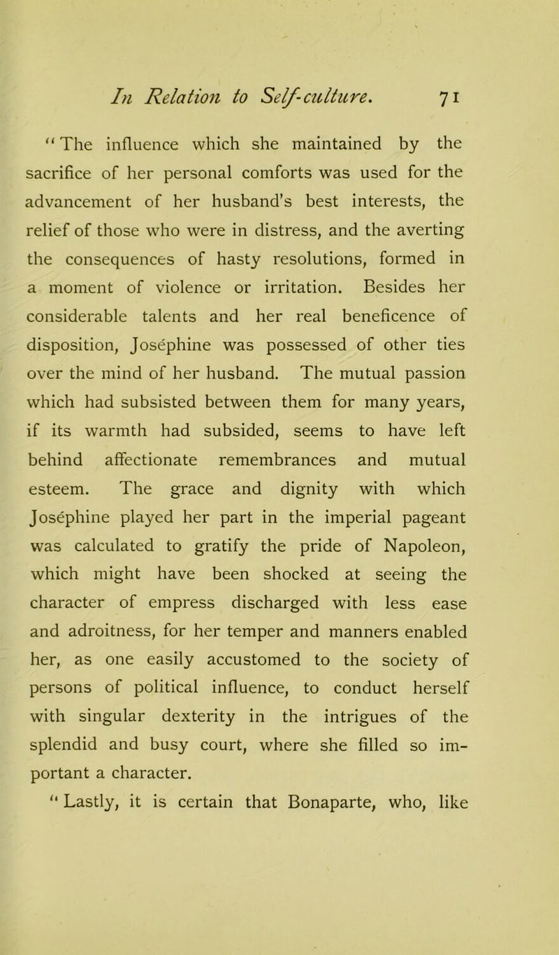 “ The influence which she maintained by the sacrifice of her personal comforts was used for the advancement of her husband’s best interests, the relief of those who were in distress, and the averting the consequences of hasty resolutions, formed in a moment of violence or irritation. Besides her considerable talents and her real beneficence of disposition, Josephine was possessed of other ties over the mind of her husband. The mutual passion which had subsisted between them for many years, if its warmth had subsided, seems to have left behind affectionate remembrances and mutual esteem. The grace and dignity with which Josephine played her part in the imperial pageant was calculated to gratify the pride of Napoleon, which might have been shocked at seeing the character of empress discharged with less ease and adroitness, for her temper and manners enabled her, as one easily accustomed to the society of persons of political influence, to conduct herself with singular dexterity in the intrigues of the splendid and busy court, where she filled so im- portant a character. “ Lastly, it is certain that Bonaparte, who, like