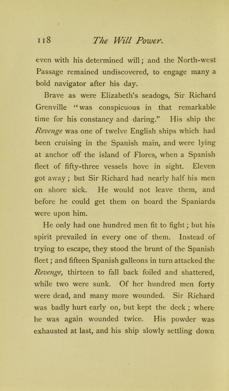 even with his determined will; and the North-west Passage remained undiscovered, to engage many a bold navigator after his day. Brave as were Elizabeth's seadogs, Sir Richard Grenville “ was conspicuous in that remarkable time for his constancy and daring.” His ship the Revenge was one of twelve English ships which had been cruising in the Spanish main, and were lying at anchor off the island of Flores, when a Spanish fleet of fifty-three vessels hove in sight. Eleven got away ; but Sir Richard had nearly half his men on shore sick. He would not leave them, and before he could get them on board the Spaniards were upon him. He only had one hundred men fit to fight; but his spirit prevailed in every one of them. Instead of trying to escape, they stood the brunt of the Spanish fleet; and fifteen Spanish galleons in turn attacked the Revenge, thirteen to fall back foiled and shattered, while two were sunk. Of her hundred men forty were dead, and many more wounded. Sir Richard was badly hurt early on, but kept the deck ; where he was again wounded twice. His powder was exhausted at last, and his ship slowly settling down